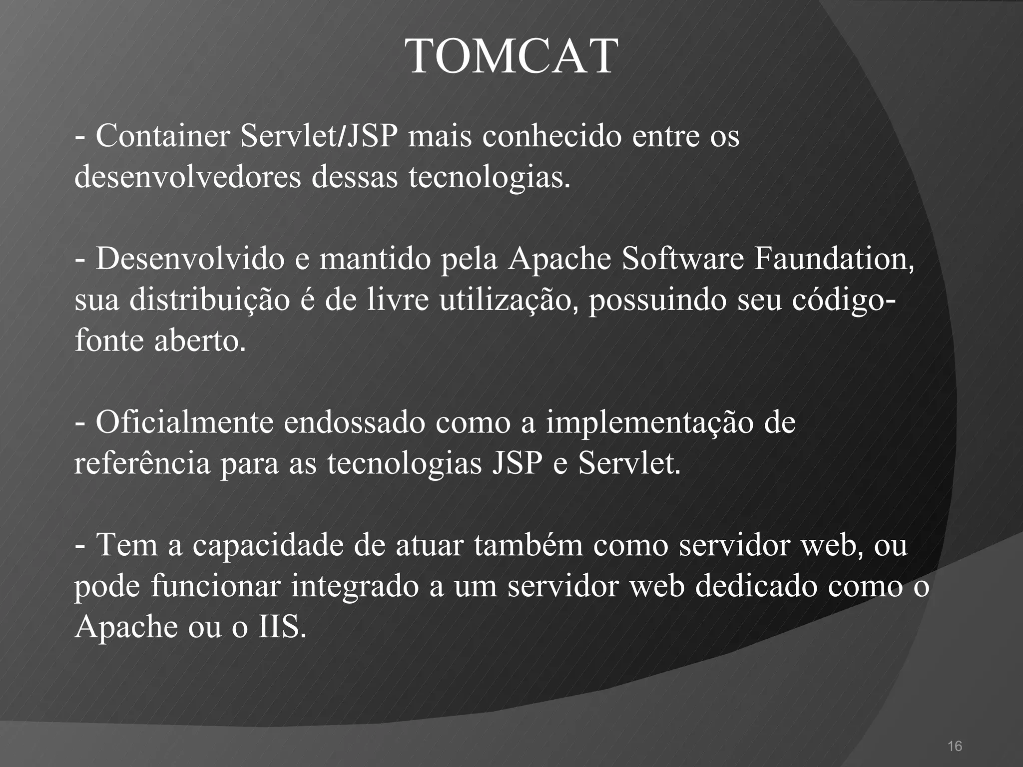 -  Container Servlet/JSP mais conhecido entre os desenvolvedores dessas tecnologias.  - Desenvolvido e mantido pela Apache Software Faundation, sua distribuição é de livre utilização, possuindo seu código-fonte aberto.   - Oficialmente endossado como a implementação de referência para as tecnologias JSP e Servlet. - Tem a capacidade de atuar também como servidor web, ou pode funcionar integrado a um servidor web dedicado como o Apache ou o IIS. TOMCAT 