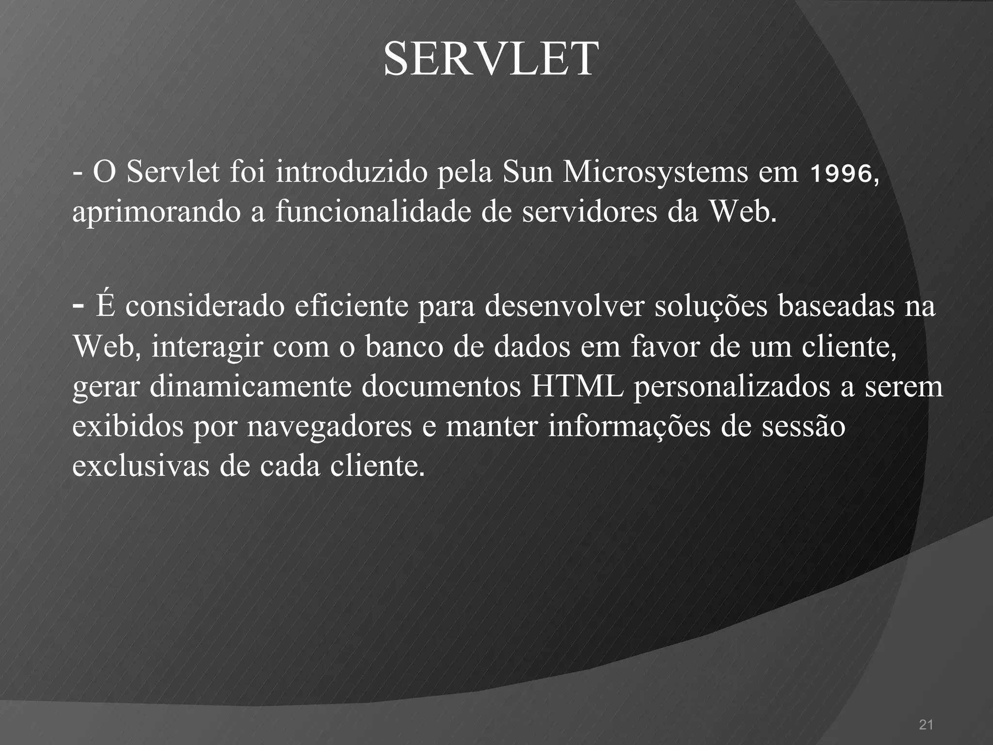 -  O Servlet foi introduzido pela Sun Microsystems em 1996, aprimorando a funcionalidade de servidores da Web. -  É considerado eficiente para desenvolver soluções baseadas na Web, interagir com o banco de dados em favor de um cliente, gerar dinamicamente documentos HTML personalizados a serem exibidos por navegadores e manter informações de sessão exclusivas de cada cliente. SERVLET 