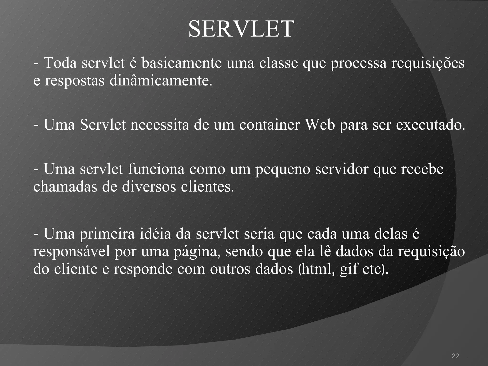 - Toda servlet é basicamente uma classe que processa requisições e respostas dinâmicamente. - Uma Servlet necessita de um container Web para ser executado. - Uma servlet funciona como um pequeno servidor que recebe chamadas de diversos clientes. - Uma primeira idéia da servlet seria que cada uma delas é responsável por uma página, sendo que ela lê dados da requisição do cliente e responde com outros dados (html, gif etc).  SERVLET 