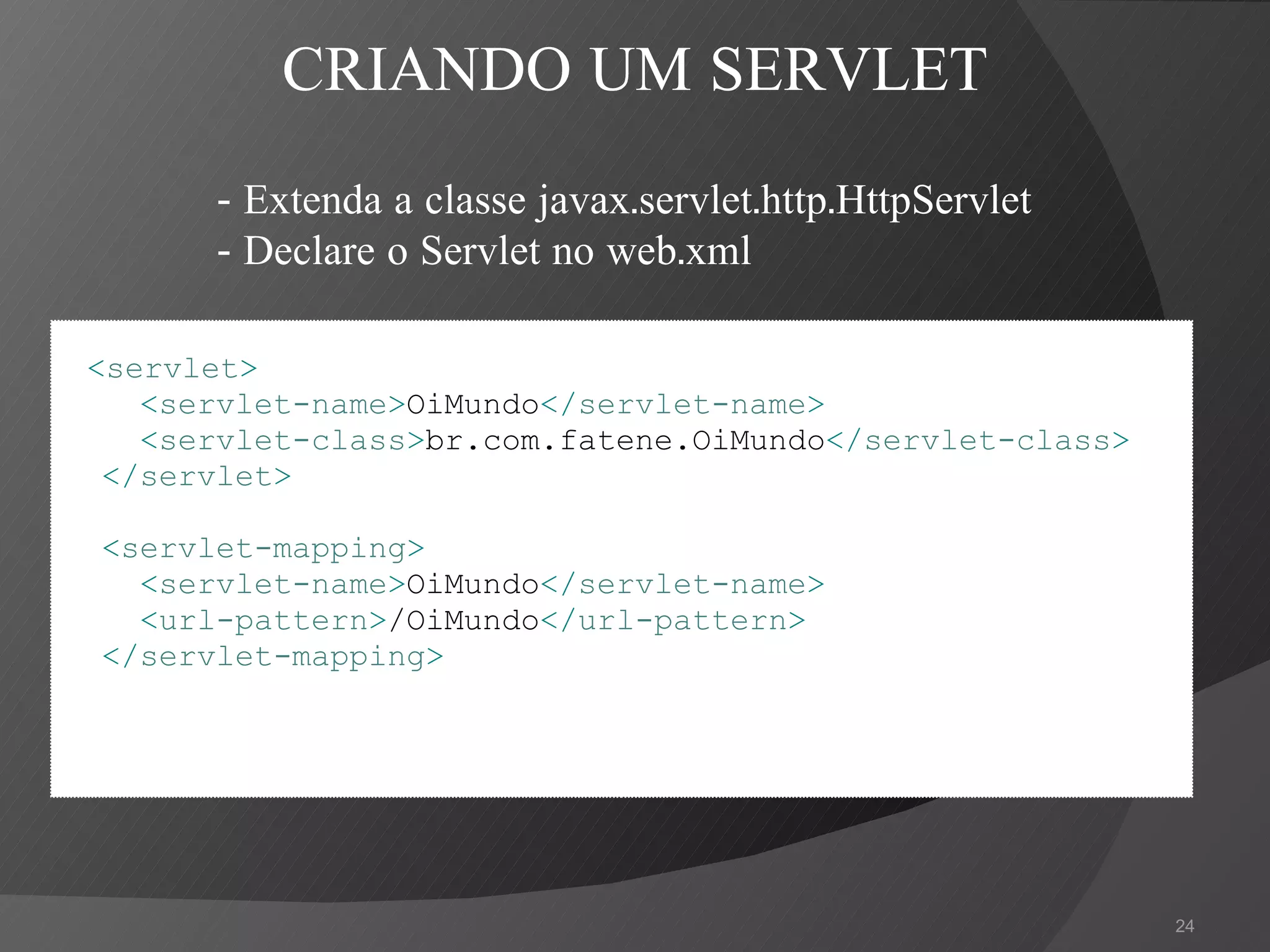 < servlet > < servlet-name > OiMundo </ servlet-name > < servlet-class > br.com.fatene.OiMundo </ servlet-class > </ servlet > < servlet-mapping > < servlet-name > OiMundo </ servlet-name > < url-pattern > /OiMundo </ url-pattern > </ servlet-mapping > CRIANDO UM SERVLET - Extenda a classe javax.servlet.http.HttpServlet - Declare o Servlet no web.xml 