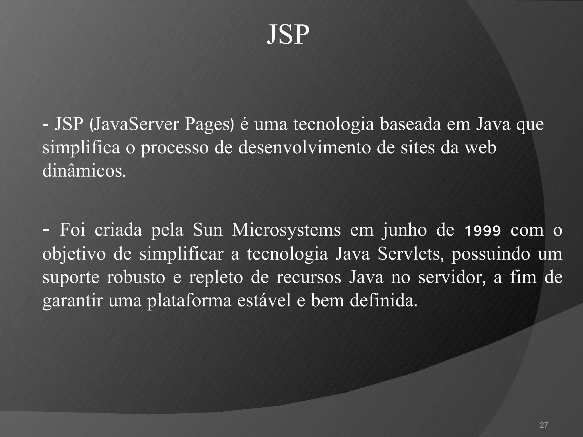 -  JSP (JavaServer Pages) é uma tecnologia baseada em Java que simplifica o processo de desenvolvimento de sites da web dinâmicos.  -  Foi criada pela Sun Microsystems em junho de 1999 com o objetivo de simplificar a tecnologia Java Servlets, possuindo um suporte robusto e repleto de recursos Java no servidor, a fim de garantir uma plataforma estável e bem definida. JSP 