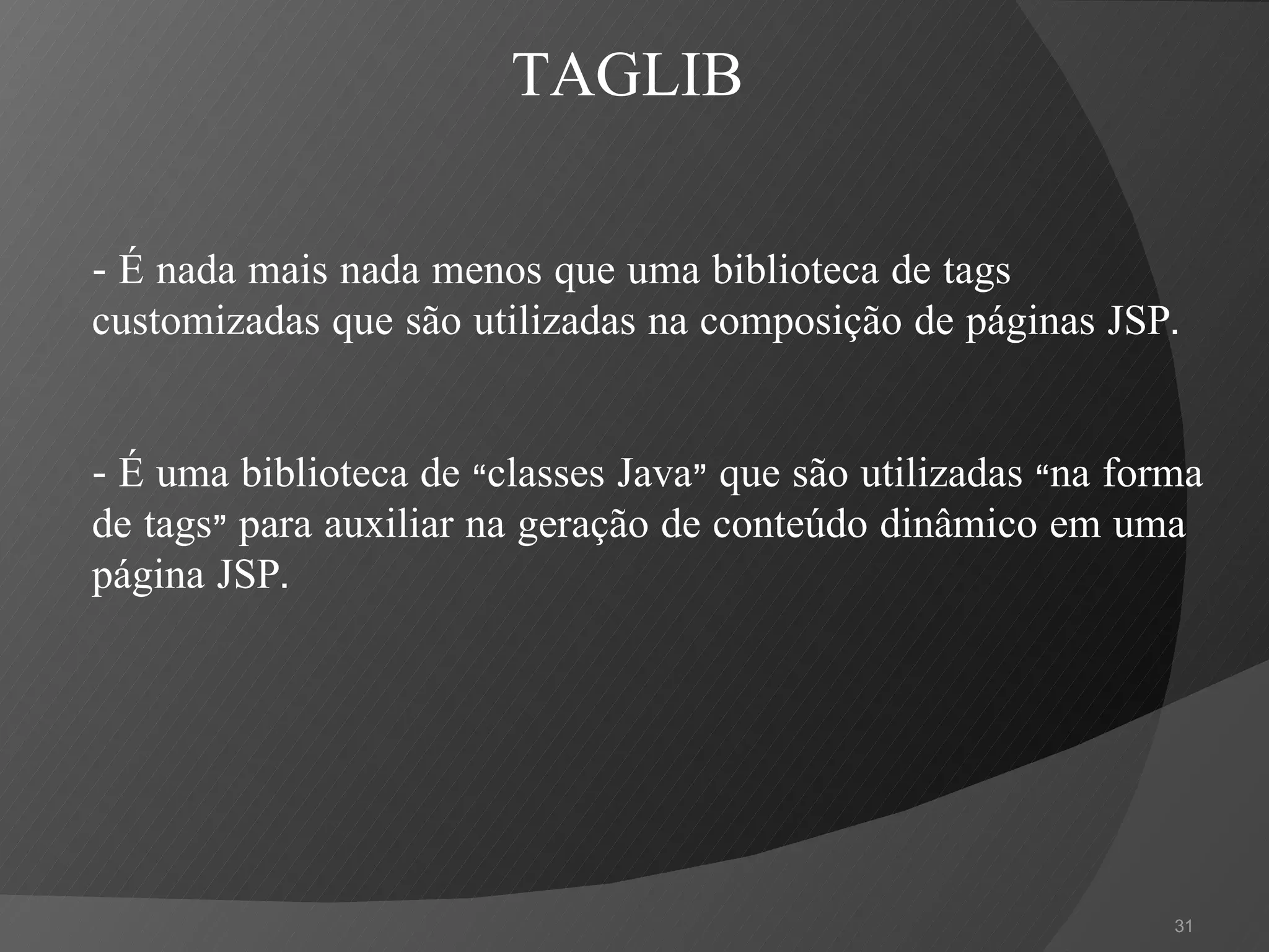 -  É nada mais nada menos que uma biblioteca de tags customizadas que são utilizadas na composição de páginas JSP. -  É uma biblioteca de “classes Java” que são utilizadas “na forma de tags” para auxiliar na geração de conteúdo dinâmico em uma página JSP. TAGLIB 