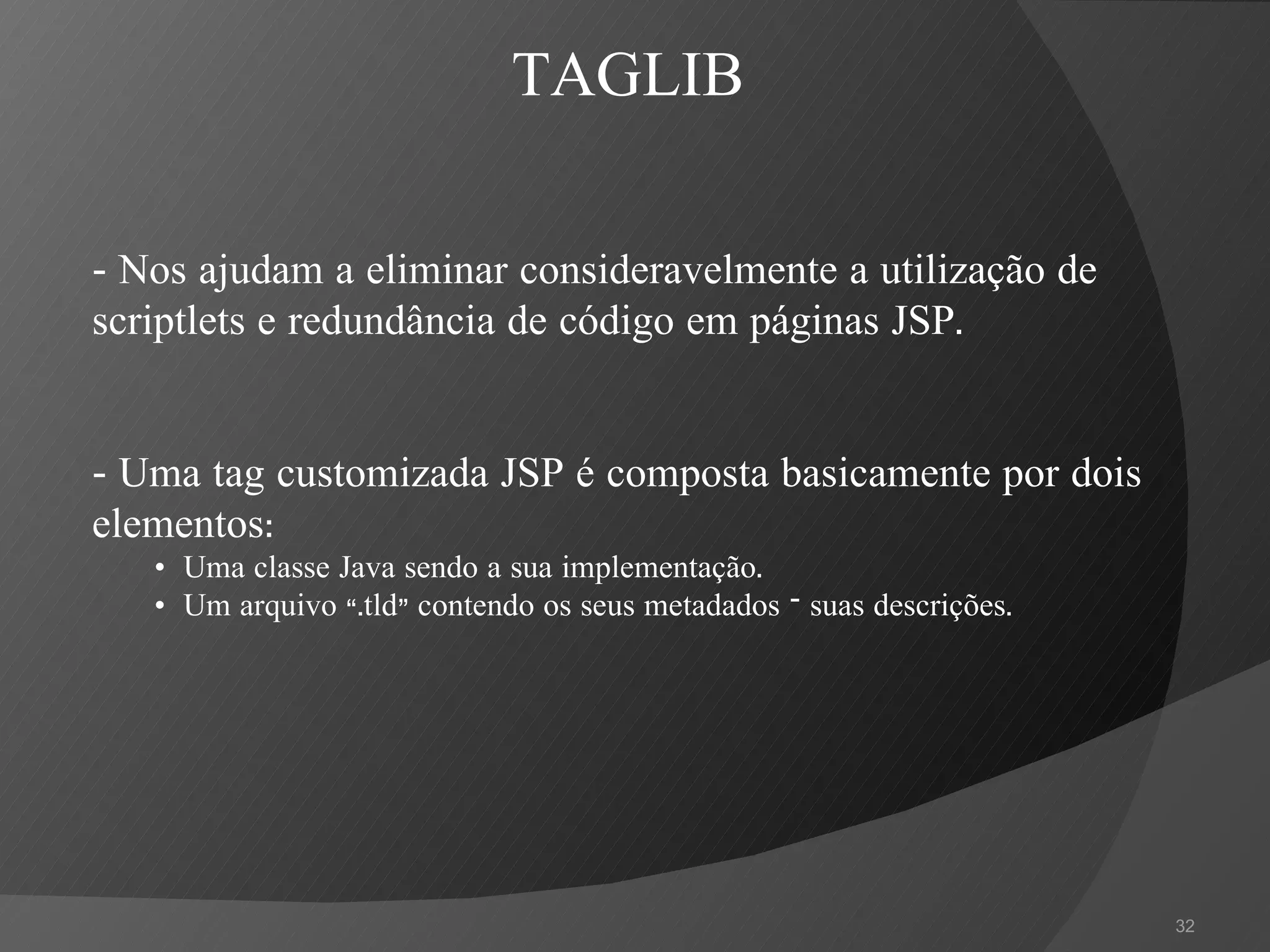 - Nos ajudam a eliminar consideravelmente a utilização de scriptlets e redundância de código em páginas JSP. - Uma tag customizada JSP é composta basicamente por dois elementos: •   Uma classe Java sendo a sua implementação. •   Um arquivo “.tld” contendo os seus metadados – suas descrições . TAGLIB 