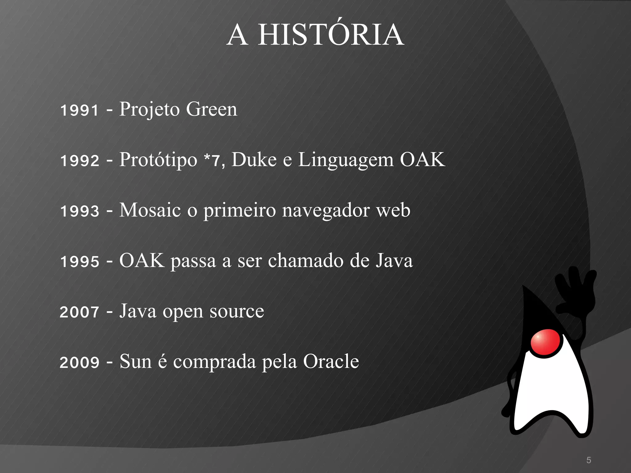 1991 - Projeto Green 1992 - Protótipo *7, Duke e Linguagem OAK 1993 - Mosaic o primeiro navegador web 1995 - OAK passa a ser chamado de Java 2007 - Java open source 2009 - Sun é comprada pela Oracle A HISTÓRIA 