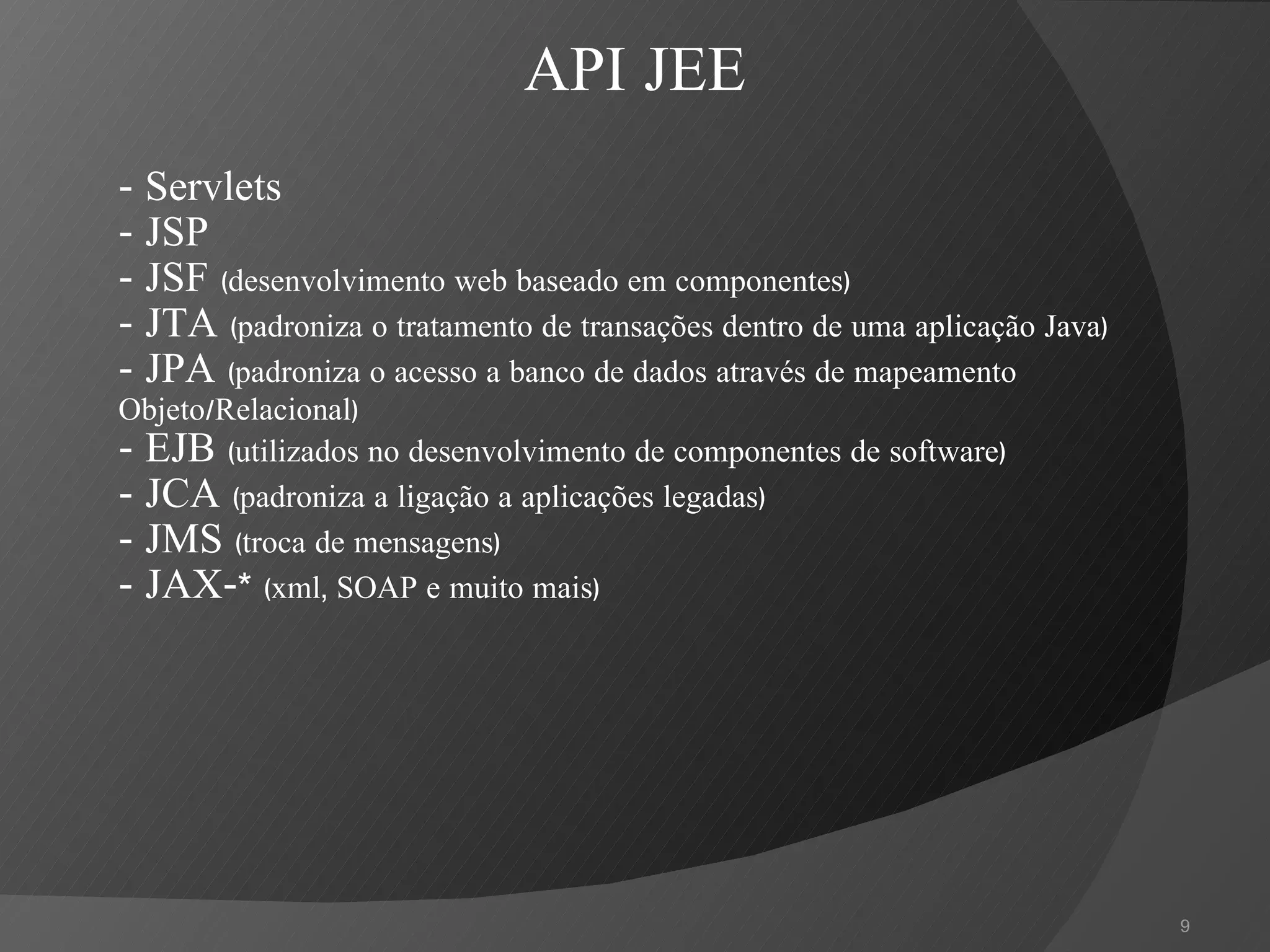 -  Servlets - JSP - JSF  (desenvolvimento web baseado em componentes) - JTA  (padroniza o tratamento de transações dentro de uma aplicação Java) - JPA  (padroniza o acesso a banco de dados através de mapeamento Objeto/Relacional) - EJB  (utilizados no desenvolvimento de componentes de software) - JCA  (padroniza a ligação a aplicações legadas) - JMS  (troca de mensagens) - JAX-*  (xml, SOAP e muito mais) API JEE 