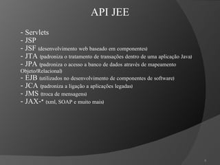 -  Servlets - JSP - JSF  (desenvolvimento web baseado em componentes) - JTA  (padroniza o tratamento de transações dentro de uma aplicação Java) - JPA  (padroniza o acesso a banco de dados através de mapeamento Objeto/Relacional) - EJB  (utilizados no desenvolvimento de componentes de software) - JCA  (padroniza a ligação a aplicações legadas) - JMS  (troca de mensagens) - JAX-*  (xml, SOAP e muito mais) API JEE 