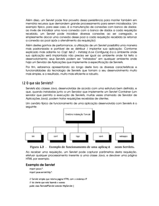 Além disso, um Servlet pode tirar proveito dessa persistência para manter também em
memória recursos que demandem grande processamento para serem inicializados. Um
exemplo típico, para esse caso, é a manutenção de conexões com banco de dados:
ao invés de inicializar uma nova conexão com o banco de dados a cada requisição
recebida, um Servlet pode inicializar diversas conexões ao ser carregado, e
simplesmente alocar uma conexão desse pool a cada requisição recebida (e retornar
a conexão ao pool após o atendimento da requisição).
Além destes ganhos de performance, a utilização de um Servlet possibilita uma maneira
mais padronizada e portável de se distribuir / implantar sua aplicação. Conforme
explicado mais adiante no ª ªCapí tulo 2 – Instalaç ã oe Configuraç ã o, o ambiente onde
sua aplicação será implantada não precisa ser igual ao ambiente onde foi feito o
desenvolvimento: seus Servlets podem ser “instalados” em qualquer ambiente onde
haja um Servidor de Aplicações que implemente a especificação de Servlets.
Por fim, estaremos apresentando ao longo deste livro as diversas características e
funcionalidades da tecnologia de Servlets que tornam o seu desenvolvimento muito
mais simples, e o resultado, muito mais eficiente e robusto.
#%$¡ £¢¥¤§¦DA C©¨ £ 9A§  14A C©
Servlets são classes Java, desenvolvidas de acordo com uma estrutura bem definida, e
que, quando instaladas junto a um Servidor que implemente um Servlet Container (um
servidor que permita a execução de Servlets, muitas vezes chamado de Servidor de
Aplicações Java), podem tratar requisições recebidas de clientes.
Um cenário típico de funcionamento de uma aplicação desenvolvida com Servlets é o
seguinte:
 Figura 1.3 Exemplo de funcionamento de uma aplica ªocom Servlets.ç ã
Ao receber uma requisição, um Servlet pode capturar parâmetros desta requisição,
efetuar qualquer processamento inerente a uma classe Java, e devolver uma página
HTML por exemplo.
Exemplo de Servlet
 ¡! $#%'  ( )$0
 ¡! $#%213 46578#@9 5$A B3CA( )D0
EFEHG 5¡#@9 5'I4P 39 5'4RQ7ST5U65V76WX(Y2`a W(Xbdcfe§gXh3£5W(i(5p5(q'r s
EFE ith39  53W7V5UQS(5t5(4FVYvuVDw5(Wi(t'h'54P46
3Syx(9  hXh'9 '4F4X€(5(V5(r s G 53¡#d9 5©5'1V5W(i(4§bTV8 G 578#@9 5$!‚
 