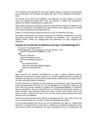 Uma biblioteca de Tags permite que você também separe a lógica de programação
de sua aplicação do conteúdo da página JSP, assim como JavaBeans se propõe a
fazer.
No entanto, ao contrário de JavaBeans, uma biblioteca de Tags oferece um acesso
nativo aos objetos da página JSP, como por exemplo, o objeto que encapsula a
resposta do Servlet correspondente a página JSP.
Nessa seção estaremos explorando algumas características básicas de biblioteca de
Tags. Uma explicação mais detalhada e aprofundada sobre TagLibs pode ser obtida
em  ! #% %') $1 )3 5A6 739A@4B %2!8E@!46$9D5(%('5A! %A6@4E2$ )¦ %¢¡)8H  $
¡ E0)4E$ G85 ¡ ¦A 3B .
Existem 4 componentes principais por trás do uso de uma biblioteca de Tags.
O primeiro componente é um arquivo chamado de “Descritor de Bibliotecas de Tags”
(Tag Library Descriptor): esse arquivo, nomeado com extensão “.tld” e colocado no
diretório ¢£¥§ © , contém as configurações das bibliotecas de Tags utilizadas pela
aplicação.
Exemplo de um Descritor de Bibliotecas de Tags (“minhabibliotags.tld”)
%1' 93#7564P 3W%2    2f5(Wh(i W` 2Vr G 0) (1  )  20%%$
¡W '   c )@s v82`a9  xUs©4 'gTr  ! ) E6EPG SWeX h'6'4 64FV5(t49¦Tr WTh' EpE '%cE' Y G sUc 2` gT xp'6   3E8E  8 2
!¡B(C8©¨ EpE $#7' 4PSTW h E  5'5 E i'pi(4 E  5x3)¡ 4PV`d9  x(6' 6%¤  ¤   ipi 2D$
2V`d9  x0$
6F9  x$#%53p4 (W%$     E 89  x#5p4P (W%$
24B(¡8WT't5©$251D5((9 p2`1 E 4PBT38AW('t5 $
 WuV $¡153(9 Xi5x( x(9  V5'hXi5Ucf2`d4  E  W(uC%$
6p`1$
W't5 $Dc 2`  9 'eRSW(i(© E WTDt5%$
2V$`%h39 '4F4$2h'(  W(BTP5((p5'42' c ` ©9 'e§SWi(© E 82`%h(9 424 $
'x(i¦6%h3W7V53W7£$253$26  E x(i¦6h'3W3853W3£$
 E p`1$
 E 8$`@9  x $
Nesse exemplo de “Descritor de Biblioteca de Tags”, podemos observar diversos
elementos: os elementos D $
¡ 1FG4E05 $ @$7 , 5$@4E078)FB G e $ 7¥¤0@ contém, respectivamente, a versão da
biblioteca de Tags, seu nome (conforme referenciado posteriormente na página JSP) e
um texto informativo sobre a biblioteca.
O último elemento no descritor de nosso exemplo é um elemento “tag”: esse elemento
serve para especificar um nome de uma Tag (¡ )FH ¦  )   687 !F@) e a respectiva classe que irá
tratar essa Tag quando utilizada na página JSP (9D@8BR3B $ 7$$)G4B !4EG$5()43¡ )$H¤¦C )  6 7!F@ ). O elemento
¡ @£!
¡
9@$78G$78 especifica o tipo de tratamento que o conteúdo da Tag deverá receber: no
nosso exemplo, esse conteúdo deverá ser vazio, ou seja, não deverá haver texto
nenhum entre o elemento de início e fim da Tag; outros valores possíveis para esse
elemento são   ¨# e 0)$H !8G8!$G$7!$G$78.
Embora em nosso exemplo haja somente um elemento do tipo “tag”, pode haver mais
de um elemento desse tipo no mesmo “Descritor de Biblioteca de Tags”.
O componente seguinte por trás do uso de uma biblioteca de Tags, é o “Deployment
Descriptor”, já apresentado no ª ªCapí tulo2 – Instalaç ã oe Configuraç ã odesse livro. Para
que se possa utilizar uma biblioteca de Tags, é necessário incluir um mapeamento de
 
