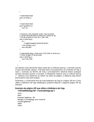H
EFE r 39 53t5(WVq ¤Ui5$uV'S9 
(Sx9  h§#y3 i 659 5(4F5b¢¨©‚
H
EFE r 39 53t5(WVq ¤Ui5$uV'S9 
(Sx9  h c ` `%58s('p5W¢3¨©‚
F5$AS6W WS9 9 0
H
EFE r 36  t4 tp51p !D©9 Ue§SW7i3 W2 fQyS('W(i(UUc 2` 55(WhW86i'0
EFE Xu8STWq¥¤(U65p76W( G %r s¥¤ ¥('0) i5'W753 6§Q%S(5th'(W(V5 ¢(iXiXcf2`
EFE W ¤t4257 U6'h5'424F'i(G¢VW(W((4F4Fh'4F%¦Tvc 2` 5t#'w( ¡¨¡
(Sx9  hU W(©i G 8'¡8c ` ¢D¨C‚
A 6 ‚
6¤©s2`%5  3Wp518 `y5'3©S¢D¨C F W89 W0¢!©9 UeRSW(i(%W 23¨¡0
H h'$8h'B ¢1'h'5($A (W¥¤ 5 ¨©‚ H
F5$AS6W G dr s§¤ ¡('0)@0
H
EFE r 39 53t5(WVq ¤Ui5$uV'S9 80(vu8SWq¥¤ 65VFWa!# ¡ B g¥¤ s¥B(  %2 i35 t'WT53 pXQST5X
EFE F5(4pp'W(V5tiUY$`@ W(aY G st4P5( (F(h5(4F42i
(Sx9  hU W(©i W(i7c 2` ¢3¨©‚
F5$AS6Wb ¡ B g¥¤ s¥B(  0
H
H
Os métodos mais importantes dessa classe são os métodos !8@ ¨)8E¡)8H§ ¡¢ , chamado quando
a Tag é encontrada, !8@£A7¦! ¡)8H§ ¡¢ , chamado após o processamento do conteúdo da Tag, e
EG£ G4)5G  ¡¢ , chamado ao término de todo o processamento devendo liberar quaisquer
recursos alocados durante o processo. É interessante observar que no método !$@ ¨$0)8E¡ )FH
 ¡¢ ” obtemos uma referência ao stream de saída da página, e utilizamos esse stream
para imprimir nosso texto ¦  )   647!F@¡ .
Finalmente, o componente final de nossa biblioteca de Tags é a página JSP em si. Para
utilizar a biblioteca de Tags B $ 7 8) ¡ $
¡  $ @80)$H 53 5 ! , podemos elaborar a seguinte página JSP de
exemplo:
Exemplo de página JSP que utiliza a biblioteca de Tags
“minhabibliotags.tld” (“exemplotags.jsp”)
'b%cfe§g%$
 ('0)1$
s36'h5'424P'W7i3Uc 2` ©9 'eHS(W(i(U   (€%$
c   V$`@9  xtS%F ¡2 E   WB('x( x(9  p2`%4 2Ip5uV 1¡¡2¡U WB('g x 2c($
  WBTDgy x©¨c `%©9 'eRSW(i( E $
 E  ('0)1$
 E b@c eHg0$
 