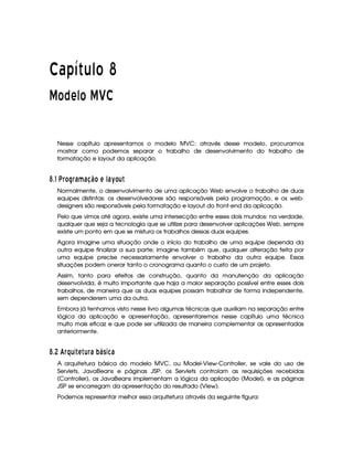   ¡¢¡¤£ ¥¦¥¨§©  
¡ © ¡ ¥ © ¡£¢ ¨
Nesse capítulo apresentamos o modelo MVC: através desse modelo, procuramos
mostrar como podemos separar o trabalho de desenvolvimento do trabalho de
formatação e layout da aplicação.
¡ $# V § £QR¦§ 6¥F6D8!¨ £ A 146¥¤¦£ ¦ 
Normalmente, o desenvolvimento de uma aplicação Web envolve o trabalho de duas
equipes distintas: os desenvolvedores são responsáveis pela programação, e os web-
designers são responsáveis pela formatação e layout do front-end da aplicação.
Pelo que vimos até agora, existe uma intersecção entre esses dois mundos: na verdade,
qualquer que seja a tecnologia que se utilize para desenvolver aplicações Web, sempre
existe um ponto em que se mistura os trabalhos dessas duas equipes.
Agora imagine uma situação onde o início do trabalho de uma equipe dependa da
outra equipe finalizar a sua parte; imagine também que, qualquer alteração feita por
uma equipe precise necessariamente envolver o trabalho da outra equipe. Essas
situações podem onerar tanto o cronograma quanto o custo de um projeto.
Assim, tanto para efeitos de construção, quanto da manutenção da aplicação
desenvolvida, é muito importante que haja a maior separação possível entre esses dois
trabalhos, de maneira que as duas equipes possam trabalhar de forma independente,
sem dependerem uma da outra.
Embora já tenhamos visto nesse livro algumas técnicas que auxiliam na separação entre
lógica da aplicação e apresentação, apresentaremos nesse capítulo uma técnica
muito mais eficaz e que pode ser utilizada de maneira complementar as apresentadas
anteriormente.
¡ $8 F' §7¤§¦D3 Ay¦¨§ 6 PQPC 345 6
A arquitetura básica do modelo MVC, ou Model-View-Controller, se vale do uso de
Servlets, JavaBeans e páginas JSP: os Servlets controlam as requisições recebidas
(Controller), os JavaBeans implementam a lógica da aplicação (Model), e as páginas
JSP se encarregam da apresentação do resultado (View).
Podemos representar melhor essa arquitetura através da seguinte figura:
 