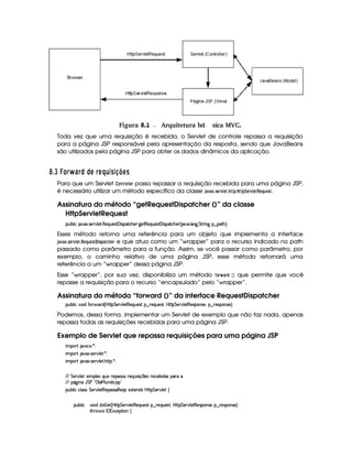  Figura 8.1 Arquitetura b Æsica MVC.á
Toda vez que uma requisição é recebida, o Servlet de controle repassa a requisição
para a página JSP responsável pela apresentação da resposta, sendo que JavaBeans
são utilizados pela página JSP para obter os dados dinâmicos da aplicação.
¡ $4I ¢ £¦§¡  6¨§ © © A § AH¤H¦3 C38 @ ADC
Para que um Servlet @$78 E@£  G$E possa repassar a requisição recebida para uma página JSP,
é necessário utilizar um método específico da classe ')1) ¢35G$E1£ GF3! 3 !¨$G$E1£ GF!G ¦$6$G$5.
Assinatura do método “getRequestDispatcher ()” da classe
HttpServletRequest
3Syx(9  hU $#%213 4F5¡#%9 5F €(5QS(5'46£'d 4P728h'B(57`%58€(5(Q7S75'46£'d 4P(2Vh(B(53d¢C 2#y' 9 'W`@ G A6 W` §¤ $8B%¨C0
Esses método retorna uma referência para um objeto que implementa a interface
')1) ¢ 35G$E1£ GF3!G ¦86G$5A$ 5A!8)9F$G$E e que atua como um “wrapper” para o recurso indicado no path
passado como parâmetro para a função. Assim, se você passar como parâmetro, por
exemplo, o caminho relativo de uma página JSP, esse método retornará uma
referência a um “wrapper” dessa página JSP.
Esse “wrapper”, por sua vez, disponibiliza um método ¤@$E  )E !  ¡¢ que permite que você
repasse a requisição para o recurso “encapsulado” pelo “wrapper”.
Assinatura do método “forward ()” da interface RequestDispatcher
3Syx(9  h§#%3 ituVD 3Ai ¢Cb@C8 G 5(p#%9 58€75'QS54p!§¤ 65'QS(5(4p£¦ybTV8 G 5¡#%9 58€T5'4P((W(4F5%¦§¤ 65'43W(425©¨C0
Podemos, dessa forma, implementar um Servlet de exemplo que não faz nada, apenas
repassa todas as requisições recebidas para uma página JSP.
Exemplo de Servlet que repassa requisições para uma página JSP
 ¡! $#%'  ( )$0
 ¡! $#%213 46578#@9 5$A )$0
 ¡! $#%213 46578#@9 5$A B3CA( )D0
EFEHG 5¡#@9 5'I4P 39 5'4RQ7ST5U65'4F42UF5QS 4P q  54H65(h'53x( i('4 ('6X
EFE (Y2`a W7Y G s8!3©9 'eHSTW(i(3 4P 2
3Syx(9  hXh'9 '4F4 G 53A#%9 5$8€5('4F4F'€T5'Q(4R5'1285(W(i4 b@V8 G 53A#T9 5!‚
(Sx9  h # iUiT¡ f5 ¢CbTV8 G 5¡#@9 5F€(5'QS(5(4p!§¤©p5(Q7S75'46£¦byCF G 5(p#%9 58€(5(4P(W4F5§¤ p5(4PW(4F5 ¨
8Byp¥ 4Hr 1'h5$8 (W‚
 