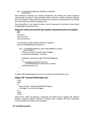 3Syx(9  h #%3 it4P5B©CFF x(SV5©¢C 2#%' 9 3W$`@ G 8P W` §¤ 2V82 x(Sp5£8f't5©¦( #' 9 'W3`   x 5'h2
¥¤aCFF x(S7V5 ¡ '9 S(5 ¨V0
Esses métodos funcionam de maneira semelhante aos métodos da classe ¨ G4E1£ G$@$7$G ¢ 
apresentada na seção 3.6: eles permitem definir, remover ou obter valores de atributos
de uma requisição. Esses valores de atributos não precisam necessariamente ser objetos
¨ E$ 74H, eles podem ser objetos quaisquer Java.
Para exemplificar o uso dessas funções, vamos implementar novamente nosso Servlet
¨ G$E1£ G$!G4!F) 55A) ! G ¦ 5 da seguinte forma:
Segunda versão para Servlet que repassa requisições para uma página
JSP
 ¡! $#%'  ( )$0
 ¡! $#%213 46578#@9 5$A )$0
 ¡! $#%213 46578#@9 5$A B3CA( )D0
EFEHG 5¡#@9 5'I4P 39 5'4RQ7ST5U65'4F42UF5QS 4P q  54H65(h'53x( i('4 ('6X(Y2`a W(QY G s
3Syx(9  hXh'9 '4F4 G 53A#%9 5$8€5('4F4F'€T5'Q(4R5'1285(W(i4 b@V8 G 53A#T9 5!‚
(Sx9  h # iUiT¡ f5 ¢CbTV8 G 5¡#@9 5F€(5'QS(5(4p!§¤©p5(Q7S75'46£¦byCF G 5(p#%9 58€(5(4P(W4F5§¤ p5(4PW(4F5 ¨
8Byp¥ 4Hr 1'h5$8 (W‚
EFE 'y5u  W t'4 S 82 x(S7VUi(p5(QS 4 q¥¤(Xh(B'ti8!VeR53WT4F2`%5(G2
¥¤ 65'QS54p8 4F5BfV82 x(S85 ¢!VeR53W422`%53G2D¦%!©9 XeXS(W(i¡W 23¨C0
EFE €(5374F4P'W7iXF5Q7Sy 42 q ¤ (FXY`@ WQY G s B 65'4253W38'eR53W(462`%53 4F
A 6 ‚
§¤©F5Q7ST5'4A8 `y58€(5(QS(5'4A£'a 42'$Vh'B5( ¢3! E 9  #%p(4F5¡#@9 5$84 E
B!(65'4253Wp'e 5(W(4F2`d5' 4F%23¨C u D (pi%¢C¥¤ p5'QyS(5'4p£¦y¥¤ 65'43WT4F5©¨C0
H h'$8h'B ¢ G 5¡#@9 5 31'h57$8 3W§¤f5 ¨f‚ H
H
H
A página JSP !4EG$5G7F)   G$785)8HG8B 3'5A! , por sua vez, pode ser implementada como:
Página JSP “ApresentaMensagem.jsp”
'b%cfe§g%$
 ('0)1$
c
G 82 W` 9 ¤ t53WT4F2`%5(  ¢ G A6 W`1¨f65'Q%S7534A8 `d5B©CFF x(Sp5©¢!VeR5(W(4F2`%5(G23¨C0
 u3¢C9 ¤ t5(W(4F2`d53 W vWS%9 9 ¨ 3S78 TF W89 W%¢C9 ¤ t5(W(4F2`%5(G¨C0
cE$
 E  ('0)1$
 E b@c eHg0$
Dessa forma, além de repassar a requisição do Servlet para a página JSP, estamos
também passando objetos, definidos no Servlet, para a página JSP. Esse mecanismo
funciona graças aos atributos de requisição.
¡ $¡  T ¦ E 6BE© £ 69C )D6¨§  A C
 