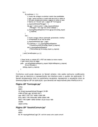 A 6 ‚
 u3¢C9 ¤ W #%5(9 B h5(4F42G¡ )  ¨©‚
EFE 4d42S(Y3F  W ¤th'3WT4F5`@S St4F53S3853W38 h'20T513 4685( i7S7'4H(4F4 x( 9  ii(5(4 ¨
EFE 9 `@ W E 4F5WB(U W(h'(Pp5V(4 S S(4PS(Y(F t3 W(iXW ¤t5W#% 3St(4§i3i('4§i(
EFE uV32S9 Y'F G¢C4P (9 5(4Pt53W3V5X'h5'424P(S'Y$`@ W7©¨C0(5(£'x('4R'4§h'4F(49¦
EFE uVDw5(t(4HS ! uV(# (pi 2©('6£ Y2`a W(aY G sG!  (Fg7`@ W 4P 2
¥¤ 65'QST5'4p8 4F5BfV82 x(Sp5©¢!VeR5(W(4F2`%5(G23¦%!D23¨V0
 u4¢D¢C9 ¤©9 `d WGW XWS9 9 ¨    ¢C9 ¤a4253WB7 W tWS9 9 ¨¨C§¤ p5QS(5'468 425B©CFF x'S7V5
¢3!VeR5(W(4F2`d53G23¦ !D%F63¨y9 `a Wt5 E 3S 4F5WB(t W#%Y'9  i(%¢ 4 ¨W 2 ¨C0
¥¤ 65'QST5'4p8 `%5$8€5Q7S75'4p£'  4P(2Vh(B(53d¢! E  T3Fg7`@ W 4P 23¨C u (# 'pi ¢C¤ 65'QS(5(4p£¦
¥¤ F54D(W(4P5 ¨C0
H
59 4P5‚
EFE 4d42S(Y3F Uh3WT4F5`@S St5'uC58S' 'S(V5W8 hq ¤((0'Tp5(4F53W7V'Wi(X WV5¡uVh'5
EFE h'(PA5343W(i(5WV5t4P5(S W ¢ #539Ti5t'h5'424P
¥¤ 65'QST5'4p8 4F5BfV82 x(Sp5©¢!Vg7`@ W%23¦9 ¤ 9 `a W%¨C0
 u4¢¡9 ¤ W #539 B h5(4F42 ¥  ¨©§¤ p5(QS(5'468 `d58€753Q(S54p£'d 428h'BT53
¢3! E 4 4PS((F   (S 4P 2D¨C uC3  'pi ¢C§¤ 65'QS(5(4p£¦y¤©p5(4PW(4F5%¨C0
59 425 ©¤ F5Q%S(5'4AA `y5A€75'QS(5'46£'d 42(2Vh3B(5(
¢3! E B i W 4pFpi(F 4P 23¨C uV3  'Fi%¢C§¤ F5QS(5'46£¦%§¤©p5(4P(3W74F5©¨¡0
H
H h'$8h'B ¢ G 5¡#@9 5£1'h'5(F (W §¤ 5G¨ ‚ H
H
EFE 8f5'424F5 G 578#@9 5£¦T'4XG5$8'i((4  (3c 5 s¡ G c 4 ¤(vA628i4 it5'42t  'W(53 F
EFE ¢V59 t5(4Pt§AA53h'BTti35h£¢'i% `@ ¨
(Sx9  h # iUiT3s(4p ¢CbT¡8 G 5¡#@9 5$A€(5QS(5'46!§¤ p5(QS(54F£¦b@CA G 53A#%9 5$8€54P3WT4F5U¥¤©p5(4PW(4F5©¨
8Byp¥ 4Hr 1'h5$8 (W‚
i¡  5£¢V§¤ F5QS(5'46£¦%§¤©p5(4P(3W74F5©¨¡0
H
H
Conforme você pode observar no Servlet anterior, não existe nenhuma codificação
feita que se relaciona a apresentação da interface para o usuário da aplicação. O
Servlet simplesmente trata os parâmetros recebidos, repassando a requisição para as
diversas páginas JSP da aplicação, que deverão ser responsáveis pela interface em si.
Página JSP “FormLogin.jsp”
'b%cfe§g%$
 ('0)1$
c(a¢ G 82 W`F¨ 65'QST5'4pF `%5BfV82 x(SV5 ¢!VeR53WT4F2`%5(G23¨ c$¡(€%$
   ©€e B  cfr 08 2Vg($`  W 2fe 3cfb (' 2¡s G c 2D$
g(`@ W@¨0r 8fs©4@c c )@s %2Cc   TcE208 B eQ 2Vg   fr 8(2$¡€%$
G 5(WB(£¨ r 8 s©4dc c )@s %2¡s§B G(G  ©€%'F2 8 B e %2 G 8 b0B2D$¡'€0$
'r 8fs©4@c c )@s %2 G 4 (e§r cE2 8FB e %¥23@8ac €¥B €%2 ¡ B g@4  23TW8p3 23$¡(€%$
 E  %©€e $
 E  ('0)1$ E b%c eHg0$
Página JSP “UsuarioComum.jsp”
'b%cfe§g%$
 ('0)1$
 9 Y¡¦ dcX65(Q7S7534A8 `d53BfCFF x(Sp5©¢!Vg7`@ W%23¨ c($¡¦7#%'h ¡
V5 h'5(4F42Uh3  S(42SY'F Xh3 S3GW
 