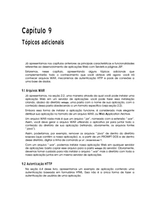   ¡¢¡¤£ ¥¦¥¨§©  
¡£¢ ¡ § ¥ © ¡ £  § ¥ § ©  £ § ¡
Já apresentamos nos capítulos anteriores as principais características e funcionalidades
referentes ao desenvolvimento de aplicações Web com Servlets e páginas JSP.
Estaremos, nesse capítulo, apresentando alguns tópicos adicionais que
complementarão todo o conhecimento que você obteve até agora: você irá
conhecer arquivos WAR, mecanismos de autenticação HTTP e pools de conexões a
uma base de dados.
¢D$#(' §7¤R¦D3 £ C GI' ¢
Já apresentamos, na seção 2.2, uma maneira através da qual você pode instalar uma
aplicação Web em um servidor de aplicações: você pode fazer essa instalação
criando, abaixo do diretório   G ¡ )$!$!$5, uma pasta com o nome de sua aplicação, com o
conteúdo dessa pasta obedecendo a um formato específico (veja seção 2.2).
Embora essa forma de instalar a aplicação funcione, é considerado mais elegante
distribuir sua aplicação no formato de um arquivo WAR, ou Web Application Archive.
Um arquivo WAR nada mais é que um arquivo “.jar”, nomeado com a extensão “.war”.
Assim, você deve gerar o arquivo WAR utilizando o aplicativo jar para juntar todo o
conteúdo do diretório de sua aplicação (retirando, obviamente, os arquivos fontes
“.java”).
Assim, poderíamos, por exemplo, remover os arquivos “.java” de dentro do diretório
$ 1$E0@$5GE1£ G$5 (que contém a nossa aplicação), e, a partir de um PROMPT DOS e de dentro
desse diretório, digitar a linha de comando ')8E 91 ¤33¨  $ 1$E@85G4E01  G$523  )8E £ .
Com um arquivo “.war”, podemos instalar nossa aplicação Web em qualquer servidor
de aplicações: basta copiar esse arquivo para a pasta   G ¡ )$!8! 5 do servidor. Obviamente,
devemos tomar cuidado para não instalar o arquivo “.war” mais o diretório com toda a
nossa aplicação juntos em um mesmo servidor de aplicações.
¢D$8  ' ¦  ABE  345 698 ¨£  S SbV
Na seção 6.4 desse livro, apresentamos um exemplo de aplicação contendo uma
autenticação baseada em formulários HTML. Essa não é a única forma de fazer a
autenticação de usuários de uma aplicação.
 