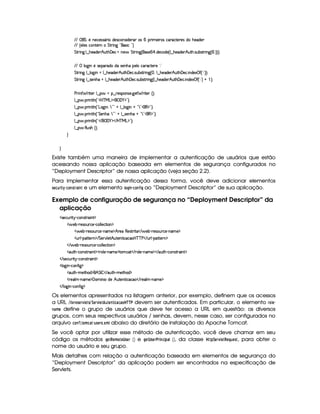 EFE ( G ¨%5 W753h5'424FY36 i(5(4Fh'(W4P i(57A3 4  6 t53 F4 h3phV5p5(4 i B75''i(5
EFE ¢ 539 5'4Rh'W#53  G 8P W` !#'4 hG!3¨
G 8P W`H9 ¤ B(5'i35DB SFB%'y5'h(tW5§ G 8P W`1¢4P5  ¡  i(5'h(i(5©¢¡9 ¤ B(5'i(53 B S8B 42Sx4pAF W`1¢  ¨¨3¨C0
EFE  9 `@ W854F53pi(Uiv4P5(WBX(5(9 th'(Fh$85365¡ ¨ ¢
G 8P W` 9 ¤ 9 $`  WGU9 ¤ B5i53 B S8B%'y5(h' 42S%x4p8F W` ¢  ¦(9 ¤ B(5(i35(#B SFB%'y5'h'  W(i(51au£¢£ ¨ ¢¨¨C0
G 8P W` 9 ¤ 4F5WB(at9 ¤ B(5(i35(#B SFB%'y5'h' 4PSTx'4AAF W`1¢C9 ¤ B753i(5(#B S8B%'y5(h'  W(i(51¡ u3¢£ ¨ ¢¨ @  ¨V0
s(P W F p53 9 ¤ §t¥¤ F54D(W(4P5( `d5 F V53¢¨V0
9 ¤   (F W3A9 W ¢!#b%c e§g%$¥('0)1$23¨C0
9 ¤   (F W3A9 W ¢!¡g(`@ W@¨§792#2@ 9 ¤ 9 `@ WG@C!47 2#(€%$2#¨C0
9 ¤   (F W3A9 W ¢! G 5(WB(£¨¥7 2#2A@ 9 ¤f4P5(WB( @C! 792D(€ $2D¨C0
9 ¤   (F W3A9 W ¢!# E ¥E'0)F$ E b%cfe§g%$2D¨ 0
9 ¤   uV9 ST4PBG¢¨C0
H
H
Existe também uma maneira de implementar a autenticação de usuários que estão
acessando nossa aplicação baseada em elementos de segurança configurados no
“Deployment Descriptor” de nossa aplicação (veja seção 2.2).
Para implementar essa autenticação dessa forma, você deve adicionar elementos
5G9 F68E2$ ¡
§ 9@$785E)$ 7 e um elemento  @4H£$ 7 § 9@$7¥¤2$ H ao “Deployment Descriptor” de sua aplicação.
Exemplo de configuração de segurança no “Deployment Descriptor” da
aplicação
4F5(h'SyF  6)¡h3WT4pAp( W£$
  5(x@)V65(4FS6h5 ) h'9 9 5h8 3W%$
d 5x©)8A53423STFh5@)pW('t5©$9B p5(U€(5(4pA6 8¡ E  53x@)¡F54P(S%Ah'53)pW(' 5©$
S%69 )¡(2VV5FW0$ EFG 53A#T9 5$B S7V53W78 hh'b%cac s  E SF9 )V$C8532W%$
 E  53x@)¡F5(4FSph53)¡h'9 9 5h8 3W0$
2(S8BA) h'(W4pFp3 W£$¡A79 53)pW('t5%$6V3 h2  E 639 53)pWT't5©$¡ E (S8B@)ChW(4F86' W3 $
 E 4P5(h'SyF  6A)Vh3WT4pAA3 W3£$
'9 $`  W@)Ch3W7u  `1$
2(S8BA)¡t58B('i%$§B G r   E 'S78B@)¡t5'8B7'i%$
65('9  )CWT't5©$' 3 W Xi56B!SV5W8 h'h© E p5('9  )¡W't5 $
 E 9 `a W@) h'3W7uV `F$
Os elementos apresentados na listagem anterior, por exemplo, definem que os acessos
a URL %  $ 1$E0@$5GE1£ G$5%¥¨ G4E01  G$ 6G 47 $ 9D)89D)@  ¡!¡ # devem ser autenticados. Em particular, o elemento E@© G§
7) $B G define o grupo de usuários que deve ter acesso a URL em questão: os diversos
grupos, com seus respectivos usuários / senhas, devem, nesse caso, ser configurados no
arquivo 9@$7¥¤ ¨2@8B 9F)§ 65 AG4E523¢4B  abaixo do diretório de instalação do Apache Tomcat.
Se você optar por utilizar esse método de autenticação, você deve chamar em seu
código os métodos HG $! G8B @8G  5GE  ¡¢ e H$G$ 5GE# E2$ 749B$ !8)   ¡¢ , da classe  ! ¨G4E01£ GF!G ¦86 G85, para obter o
nome do usuário e seu grupo.
Mais detalhes com relação a autenticação baseada em elementos de segurança do
“Deployment Descriptor” da aplicação podem ser encontrados na especificação de
Servlets.
 