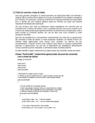 ¢D$£I V¦£ £ 14C ©DA 5£2E A ¦2@BADC 6 PB6 CA ©DA © 6©£ C
Uma das grandes vantagens no desenvolvimento de aplicações Web com Servlets e
páginas JSP é a performance obtida em função da persistência dos objetos carregados
em memória. Em particular, conforme mostramos em diversos exemplos ao longo desse
livro, o estado de uma variável estática pode ser mantido ao longo das diversas
requisições recebidas pela aplicação.
Um dos recursos que mais se beneficiam dessa persistência em memória são as
conexões com o banco de dados: como o processo de abrir uma nova conexão com
o banco de dados pode pesar significativamente na performance da aplicação, vale a
pena manter as conexões abertas, em vez de abrir uma nova conexão a cada
requisição recebida.
Esse tipo de persistência é, normalmente, implementado por meio de um gerenciador
de conexões a base de dados: a cada requisição recebida, um Servlet chama um
método desse gerenciador para alocar uma conexão; ao término de seu
processamento, o Servlet chama outro método para liberar a conexão previamente
alocada. O gerenciador, por sua vez, é responsável por estabelecer efetivamente
novas conexões quando necessário, e armazenar essas conexões abertas.
A classe #@F@3 @$7 ¥! , a seguir, implementa um gerenciador de conexões a base de dados:
Classe “PoolConBD”: implementa gerenciador de pool de conexões
com a base de dados
'h¡¤$`%5th'( 9 # %p(4F5¡#@9 5p4P0
 ¡! $#%'  ( )$0
 ¡! $#%' 42Q9  )D0
 ¡! $#%' S3A 9  )D0
 ¡! $#%' S3A 9  'y2p530
EFE  f5p53WTh' i(3 iT5Uh7W75'1  75'4R' x('W(hUiT5Ui('i((4
EFE eR'W#53 ST 73(9i(5hW(51  5(4R8 #'4 h3£ x(W(h'ti5ti3i(34Ri5t'W(5 pXQS(5W ¤
EFE 425 UWT5'h53464PY'2 t4P5t5(4FV(x579 5'h57RStXW$#%Xh3WT51 ¤tUh'i( 65'QS 4P q ¤ p5(h57x( i
3Syx(9  hXh'9 '4F4Xs(39  3W% '
‚
EFE s('9(iT5Uh7W75'1  75'4Ri5 ST§'9  hq ¤(t5'45(h ¢ u8 h'
EFE B 424P G¦(h'i(t3(9  h'q¥¤8 57xt(i5 t'W7V53RS h'(W SWVXi% 4F8 W8vi5UhW(51  75'4
EFE ¢Ch4Pth'WFpY3F %¦8(i('4R'4 ((9  h'q  5(4RQ7ST5§uV653 51'5'h3S38i('4R53 StX 5'4Pt
EFE  W(4p ¢'W7h3 viUtYQS% WT #d 88S'9p5 ¤(tQ%S(5th'(('¡A 9 B('  t5'4P Us(39 ¨C
(2 #%2V54pp8 hXh(9 424Hs7'9  W% '0B (9  h
‚
F #%285 G 8P W` 8¤FB!(9  h tWS9 9 0 E6E 8 3 5XiX(39  h'q ¤7
F #%285 ¡ 5hp3§6¤ s'(9 UWST9 9 0 EFE s(39Ti(5h'(W5$1  5(4 i54P46X3(9  hq ¤
EFE 4aF9 ¦%S74DS('2 t54F5WB(X((pX(xF RW$#%4§hW(51  75'4
F #%285 G 8P W` 8¤94 F9 tWS9 9 ¦6¤94 4PS7'F GUWTS9 9 ¦(8¤ G 53WTB(aUWST9 9 0
 