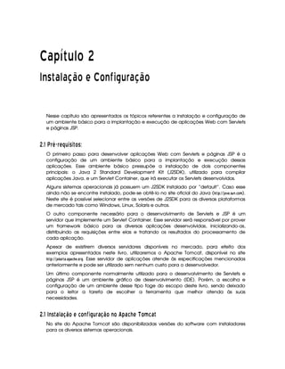   ¡¢¡¤£ ¥¦¥¨§©  
¢¡ ¤£¦¥§£  ! © ¡ ¨ ©  £ §© ¡ ¦ £  !¢©
Nesse capítulo são apresentados os tópicos referentes a instalação e configuração de
um ambiente básico para a implantação e execução de aplicações Web com Servlets
e páginas JSP.
 9$# V § § A ¤§¦D3 C3  £ C
O primeiro passo para desenvolver aplicações Web com Servlets e páginas JSP é a
configuração de um ambiente básico para a implantação e execução dessas
aplicações. Esse ambiente básico pressupõe a instalação de dois componentes
principais: o Java 2 Standard Development Kit (J2SDK), utilizado para compilar
aplicações Java, e um Servlet Container, que irá executar os Servlets desenvolvidos.
Alguns sistemas operacionais já possuem um J2SDK instalado por “default”. Caso esse
ainda não se encontre instalado, pode-se obtê-lo no site oficial do Java (!$#%%('0)$12)435(687$39A@4B ).
Neste site é possível selecionar entre as versões de J2SDK para as diversas plataformas
de mercado tais como Windows, Linux, Solaris e outros.
O outro componente necessário para o desenvolvimento de Servlets e JSP é um
servidor que implemente um Servlet Container. Esse servidor será responsável por prover
um framework básico para as diversas aplicações desenvolvidas, inicializando-as,
distribuindo as requisições entre elas e tratando os resultados do processamento de
cada aplicação.
Apesar de existirem diversos servidores disponíveis no mercado, para efeito dos
exemplos apresentados neste livro, utilizaremos o Apache Tomcat, disponível no site
!$#%%('0)8CD)4E)83)8!F)$92G43@4EH. Esse servidor de aplicações atende às especificações mencionadas
anteriormente e pode ser utilizado sem nenhum custo para o desenvolvedor.
Um último componente normalmente utilizado para o desenvolvimento de Servlets e
páginas JSP é um ambiente gráfico de desenvolvimento (IDE). Porém, a escolha e
configuração de um ambiente desse tipo foge do escopo deste livro, sendo deixado
para o leitor a tarefa de escolher a ferramenta que melhor atenda às suas
necessidades.
 9$# 4E C  6B14698 ¨ £¦A 5£2EPI 33RR¦¨§ 6 8 ¨ £ E£¦' ) 6D5RQATS £¨¥F56 
No site do Apache Tomcat são disponibilizadas versões do software com instaladores
para os diversos sistemas operacionais.
 