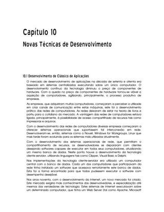   ¡¢¡¤£ ¥¦¥¨§© ¡ 
¢ ©
¢
£¢¡ ¡¤£ ¥  § ¥ £ ¡  ¡ ¥ ¡ ¡ ¡ 
¢
© ¥
¢
§ £ ¡   ©
#¡
$# ¤ A CA BE  £ 1D3¥ A E  £©DA ¡ 1£PC C35 £ © A ' ) 13 5 698@BADC
O mercado de desenvolvimento de aplicações na década de setenta e oitenta era
baseado em sistemas centralizados executando sobre um único computador. O
desenvolvimento contínuo da tecnologia diminuiu o preço de componentes de
hardware. Com a queda no preço de componentes de hardware tornou-se viável a
aquisição de computadores, agilizando, principalmente, o processo produtivo de
empresas.
As empresas, que adquiriram muitos computadores, começaram a perceber a utilizade
em criar canais de comunicação entre estas máquinas, este foi o desenvolvimento
prático das redes de computadores. As redes deixaram de estar na teoria de livros e
partiu para o cotidiano do mercado. A vantagem das redes de computadores estava
ligada, principalmente, à possibilidade de acesso compartilhado de recursos tais como
impressoras e arquivos.
Com o desenvolvimento das redes de computadores diversas empresas começaram a
oferecer sistemas operacionais que suportassem tal interconexão em rede.
Desenvolveram-se, então, sistemas como o Novell, Windows for Workgroups, Linux que
mais tarde foram evoluindo para os sistemas mais utilizados atualmente.
Com o desenvolvimento dos sistemas operacionais de rede, que permitiam o
compartilhamento de recursos, os desenvolvedores se depararam com clientes
desejando softwares capazes de executar em todos seus computadores, atualizando
um mesmo banco de dados. Neste ponto houve o desenvolvimento da tecnologia
cliente-servidor, utilizando linguagens tais como Clipper, Visual Basic e Delphi.
Nas implementações da tecnologia cliente-servidor era utilizado um computador
central com o banco de dados. Cada um dos computadores que participavam da
rede tinha instalado um software que acessava remotamente este banco de dados.
Esta foi a forma encontrada para que todos pudessem executar o software com
desempenho desejável.
Nos anos noventa, com o desenvolvimento da Internet, um novo mercado foi criado.
Este mercado exigiria mais conhecimentos dos desenvolvedores, e especialização até
mesmos dos vendedores de tecnologia. Estes sistemas de Internet executavam sobre
um determinado computador, que tinha um Web Server (tal como Apache, Microsoft
 