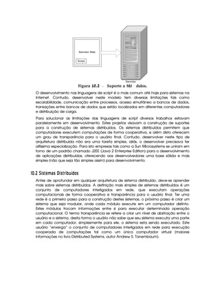 Servidor Web
Script
Servidor
 Figura 10.2 Suporte a M dulos.ó
O desenvolvimento nas linguagens de script é o mais comum até hoje para sistemas na
Internet. Contudo, desenvolver neste modelo tem diversas limitações tais como
escalabilidade, comunicação entre processos, acesso simultâneo a bancos de dados,
transações entre bancos de dados que estão localizados em diferentes computadores
e distribuição de carga.
Para solucionar as limitações das linguagens de script diversos trabalhos estavam
paralelamente em desenvolvimento. Estes projetos visavam a construção de suportes
para a construção de sistemas distribuídos. Os sistemas distribuídos permitem que
computadores executem computações de forma cooperativa, e além disto oferecem
um grau de transparência para o usuário final. Contudo, desenvolver neste tipo de
arquitetura distribuída não era uma tarefa simples, aliás, o desenvolver precisava ter
altíssima especialização. Para isto empresas tais como a Sun Microsystems se uniram em
torno de um padrão chamado J2EE (Java 2 Enterprise Edition) para o desenvolvimento
de aplicações distribuídas, oferecendo aos desenvolvedores uma base sólida e mais
simples (não que seja tão simples assim) para desenvolvimento.
#¡
$8  D3C  A¥F69C ¤03C  § 3P§¦ ¢ © £ C
Antes de aprofundar em qualquer arquitetura de sistema distribuído, deve-se aprender
mais sobre sistemas distribuídos. A definição mais simples de sistemas distribuídos é um
conjunto de computadores interligados em rede, que executam operações
computacionais de forma cooperativa e transparência para o usuário final. Ter uma
rede é o primeiro passo para a construção destes sistemas, o próximo passo é criar um
sistema que seja modular, onde cada módulo execute em um computador distinto.
Estes módulos trocam informações entre si para executar determinada operação
computacional. O termo transparência se refere a criar um nível de abstração entre o
usuário e o sistema, desta forma o usuário não sabe que seu sistema executa uma parte
em cada computador, simplesmente para ele, o sistema esta sendo executado. Este
usuário “enxerga” o conjunto de computadores interligados em rede para execução
cooperada de computações tal como um único computador virtual (maiores
informações no livro Distributed Systems, autor Andrew S. Tanembaum).
 