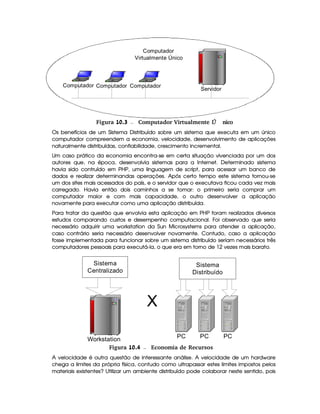 Computador
Servidor
ComputadorComputador
Computador
Virtualmente Único
 Figura 10.3 Computador Virtualmente nicoÚ
Os benefícios de um Sistema Distribuído sobre um sistema que executa em um único
computador compreendem a economia, velocidade, desenvolvimento de aplicações
naturalmente distribuídas, confiabilidade, crescimento incremental.
Um caso prático da economia encontra-se em certa situação vivenciada por um dos
autores que, na época, desenvolvia sistemas para a Internet. Determinado sistema
havia sido contruído em PHP, uma linguagem de script, para acessar um banco de
dados e realizar determinandas operações. Após certo tempo este sistema tornou-se
um dos sites mais acessados do país, e o servidor que o executava ficou cada vez mais
carregado. Havia então dois caminhos a se tomar: o primeiro seria comprar um
computador maior e com mais capacidade, o outro desenvolver a aplicação
novamente para executar como uma aplicação distribuída.
Para tratar da questão que envolvia esta aplicação em PHP foram realizados diversos
estudos comparando custos e desempenho computacional. Foi observado que seria
necessário adquirir uma workstation da Sun Microsystems para atender a aplicação,
caso contrário seria necessário desenvolver novamente. Contudo, caso a aplicação
fosse implementada para funcionar sobre um sistema distribuído seriam necessários três
computadores pessoais para executá-la, o que era em torno de 12 vezes mais barato.
Workstation
Sistema
Centralizado
PC PC PC
Sistema
Distribuído
X
 Figura 10.4 Economia de Recursos
A velocidade é outra questão de interessante análise. A velocidade de um hardware
chega a limites da própria física, contudo como ultrapassar estes limites impostos pelos
materiais existentes? Utilizar um ambiente distribuído pode colaborar neste sentido, pois
 