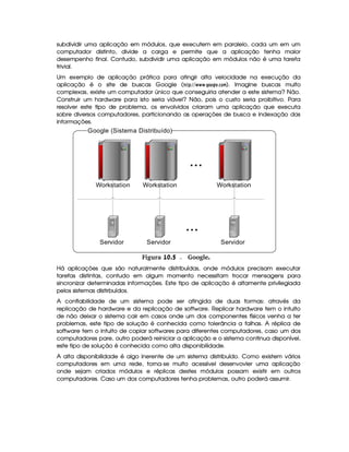 subdividir uma aplicação em módulos, que executem em paralelo, cada um em um
computador distinto, divide a carga e permite que a aplicação tenha maior
desempenho final. Contudo, subdividir uma aplicação em módulos não é uma tarefa
trivial.
Um exemplo de aplicação prática para atingir alta velocidade na execução da
aplicação é o site de buscas Google ($!$#%A%       3H$@F@8H  G39@8B ). Imagine buscas muito
complexas, existe um computador único que conseguiria atender a este sistema? Não.
Construir um hardware para isto seria viável? Não, pois o custo seria proibitivo. Para
resolver este tipo de problema, os envolvidos criaram uma aplicação que executa
sobre diversos computadores, particionando as operações de busca e indexação das
informações.
Google (Sistema Distribuído)
Workstation
Servidor
WorkstationWorkstation
ServidorServidor
...
...
 Figura 10.5 Google.
Há aplicações que são naturalmente distribuídas, onde módulos precisam executar
tarefas distintas, contudo em algum momento necessitam trocar mensagens para
sincronizar determinadas informações. Este tipo de aplicação é altamente privilegiada
pelos sistemas distirbuídos.
A confiabilidade de um sistema pode ser atingida de duas formas: através da
replicação de hardware e da replicação de software. Replicar hardware tem o intuito
de não deixar o sistema cair em casos onde um dos componentes físicos venha a ter
problemas, este tipo de solução é conhecida como tolerância a falhas. A réplica de
software tem o intuito de copiar softwares para diferentes computadores, caso um dos
computadores pare, outro poderá reiniciar a aplicação e o sistema continua disponível,
este tipo de solução é conhecida como alta disponibilidade.
A alta disponibilidade é algo inerente de um sistema distribuído. Como existem vários
computadores em uma rede, torna-se muito acessível desenvovler uma aplicação
onde sejam criados módulos e réplicas destes módulos possam existir em outros
computadores. Caso um dos computadores tenha problemas, outro poderá assumir.
 