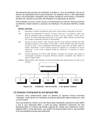 Normalmente esse processo de instalação é simples, e, uma vez finalizado, tem-se um
servidor de aplicações pronto para produção. De qualquer forma, o site disponibiliza
toda a documentação necessária para resolver problemas encontrados e esclarecer
dúvidas com relação ao processo de instalação e configuração do servidor.
Para entender um pouco mais a fundo o funcionamento do Tomcat, deve-se examinar
os diretórios criados durante o processo de instalação. Os principais diretórios criados
são:
Diretório Descrição
bin Executáveis, incluindo os aplicativos para iniciar e para encerrar a execução do servidor
conf Arquivos de configuração do Tomcat. O arquivo “server.xml”, em particular, define uma
série de parâmetros para a execução do servidor, como por exemplo, a porta onde o
servidor irá receber requisições (essa porta é, por default, 8080), devendo ser examinado
com cuidado e modificado conforme as necessidades.
logs Arquivos de log do servidor. Além de gerar arquivos de log contendo entradas para cada
requisição recebida, como qualquer servidor Web, o Tomcat também pode gerar arquivos
de log com tudo o que as aplicações desenvolvidas enviam para as saídas padrão do
sistema: tipicamente, o que é impresso através do “System.out” é acrescido no arquivo
“stdout.log”, e tudo o que é impresso através do “System.err” é acrescido no arquivo
“stderr.log”.
work Diretório temporário do Tomcat. Esse diretório é utilizado, por exemplo, para realizar a
recompilação automática de páginas JSP (esse processo é explicado mais adiante no
capítulo “Páginas JSP”).
webapps Nesse diretório são instaladas as diversas aplicações web desenvolvidas por você ou por
terceiros.
 Figura 2.1 Subdiret rios na instala ªo do Apache Tomcat.ó
 9$8   EC  6 146D8!¨ £ A ¡¤£2E I 33R§¦§ 6 8 ¨ £ ©DA ¦¥F6H'0)214345 6 8 ¨ £ GA9P
Conforme vimos anteriormente, existe um diretório no Apache Tomcat chamado
“webapps” onde devem ser instaladas as diversas aplicações desenvolvidas por você
ou por terceiros.
Para que possamos mostrar como são feitas essas instalações, precisamos antes definir
o que é uma aplicação Web: a partir de agora, estaremos chamando de uma
aplicação Web um conjunto de Servlets, páginas JSP, classes Java, bibliotecas, ícones,
páginas HTML e outros elementos, que podem ser empacotados juntos e que provêem
as funcionalidades previstas pela aplicação.
 