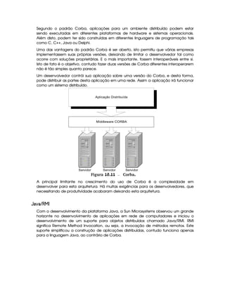 Segundo o padrão Corba, aplicações para um ambiente distribuído podem estar
sendo executadas em diferentes plataformas de hardware e sistemas operacionais.
Além disto, podem ter sido construídas em diferentes linguagens de programação tais
como C, C++, Java ou Delphi.
Uma das vantagens do padrão Corba é ser aberto, isto permitiu que várias empresas
implementassem suas próprias versões, deixando de limitar o desenvolvedor tal como
ocorre com soluções proprietárias. E o mais importante, fossem interoperáveis entre si.
Isto de fato é o objetivo, contudo fazer duas versões de Corba diferentes interoperarem
não é tão simples quanto parece.
Um desenvolvedor contrói sua aplicação sobre uma versão do Corba, e desta forma,
pode distribuir as partes desta aplicação em uma rede. Assim a aplicação irá funcionar
como um sistema distribuído.
Servidor Servidor Servidor
Middleware CORBA
Aplicação Distribuída
 Figura 10.11 Corba.
A principal limitante no crescimento do uso de Corba é a complexidade em
desenvolver para esta arquitetura. Há muitas exigências para os desenvolvedores, que
necessitando de produtividade acabaram deixando esta arquitetura.
 ¤¦¢¡ ¦¢£ C¥¤§¦
Com o desenvolvimento da plataforma Java, a Sun Microsystems observou um grande
horizonte no desenvolvimento de aplicações em rede de computadores e iniciou o
desenvolvimento de um suporte para objetos distribuídos chamado Java/RMI. RMI
significa Remote Method Invocation, ou seja, a invocação de métodos remotos. Este
suporte simplificou a construção de aplicações distribuídas, contudo funciona apenas
para a linguagem Java, ao contrário de Corba.
 