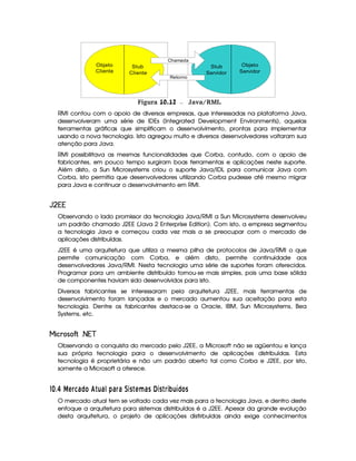 Chamada
Retorno
Stub
Cliente
Stub
Servidor
Objeto
Cliente
Objeto
Servidor
 Figura 10.12 Java/RMI.
RMI contou com o apoio de diversas empresas, que interessadas na plataforma Java,
desenvolveram uma série de IDEs (Integrated Development Environments), aquelas
ferramentas gráficas que simplificam o desenvolvimento, prontas para implementar
usando a nova tecnologia. Isto agregou muito e diversos desenvolvedores voltaram sua
atenção para Java.
RMI possibilitava as mesmas funcionalidades que Corba, contudo, com o apoio de
fabricantes, em pouco tempo surgiram boas ferramentas e aplicações neste suporte.
Além disto, a Sun Microsystems criou o suporte Java/IDL para comunicar Java com
Corba, isto permitia que desenvolvedores utilizando Corba pudesse até mesmo migrar
para Java e continuar o desenvolvimento em RMI.
 ¡ £¢¤¢
Observando o lado promissor da tecnologia Java/RMI a Sun Microsystems desenvolveu
um padrão chamado J2EE (Java 2 Enterprise Edition). Com isto, a empresa segmentou
a tecnologia Java e começou cada vez mais a se preocupar com o mercado de
aplicações distribuídas.
J2EE é uma arquitetura que utiliza a mesma pilha de protocolos de Java/RMI o que
permite comunicação com Corba, e além disto, permite continuidade aos
desenvolvedores Java/RMI. Nesta tecnologia uma série de suportes foram oferecidos.
Programar para um ambiente distribuído tornou-se mais simples, pois uma base sólida
de componentes haviam sido desenvolvidos para isto.
Diversos fabricantes se interessaram pela arquitetura J2EE, mais ferramentas de
desenvolvimento foram lançadas e o mercado aumentou sua aceitação para esta
tecnologia. Dentre os fabricantes destaca-se a Oracle, IBM, Sun Microsystems, Bea
Systems, etc.
¤ £8H§'  (¦¥¨§©¢
Observando a conquista do mercado pelo J2EE, a Microsoft não se agüentou e lança
sua própria tecnologia para o desenvolvimento de aplicações distribuídas. Esta
tecnologia é proprietária e não um padrão aberto tal como Corba e J2EE, por isto,
somente a Microsoft a oferece.
#¡
$¤£ ¤ A§ 5 6© £ '¢%¦6 1 ) 6§ 6 93C  A ¥F69C ¤(3C  § 3P§¦ ¢ ©£ C
O mercado atual tem se voltado cada vez mais para a tecnologia Java, e dentro deste
enfoque a arquitetura para sistemas distribuídos é a J2EE. Apesar da grande evolução
desta arquitetura, o projeto de aplicações distirbuídas ainda exige conhecimentos
 