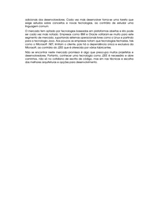 adicionais dos desenvolvedores. Cada vez mais desenvolver torna-se uma tarefa que
exige estudos sobre conceitos e novas tecnologias, ao contrário de estudar uma
linguagem comum.
O mercado tem optado por tecnologias baseadas em plataformas abertas e isto pode
ser cada vez mais notado. Empresas como IBM e Oracle voltaram-se muito para este
segmento de mercado, suportando sistemas operacionais livres como o Linux e partindo
para a tecnologia Java. Aos poucos as empresas notam que tecnologias fechadas, tais
como o Microsoft .NET, limitam o cliente, pois há a dependência única e exclusiva da
Microsoft, ao contrário do J2EE que é oferecido por vários fabricantes.
Não se encontrar neste mercado promissor é algo que preocupa muitos projetistas e
desenvolvedores. Portanto, conhecer uma tecnologia como J2EE é necessário e abre
caminhos, não só no cotidiano de escrita de código, mas sim nas técnicas e escolha
das melhores arquiteturas e opções para desenvolvimento.
 