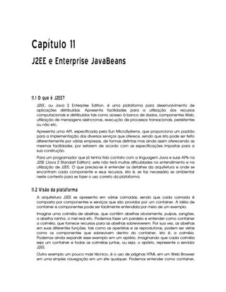   ¡¢¡¤£ ¥¦¥¨§©  
¡¡ £¢¤¢ ¡ ¢  ¡ ¦ ¡ ¦¨§ ¡ ¡ ¡ £
¢
£¦¥ ¡ £ ¢¡
##$# ¢ ¤§¦ AT T      ©
J2EE, ou Java 2 Enterprise Edition, é uma plataforma para desenvolvimento de
aplicações distribuídas. Apresenta facilidades para a utilização dos recursos
computacionais e distribuídos tais como acesso à banco de dados, componentes Web,
utilização de mensagens assíncronas, execução de processos transacionais, persistentes
ou não etc.
Apresenta uma API, especificada pela Sun MicroSystems, que proporciona um padrão
para a implementação dos diversos serviços que oferece, sendo que isto pode ser feito
diferentemente por várias empresas, de formas distintas mas ainda assim oferecendo as
mesmas facilidades, por estarem de acordo com as especificações impostas para a
sua construção.
Para um programador que já tenha tido contato com a linguagem Java e suas APIs na
J2SE (Java 2 Standart Edition), este não terá muitas dificuldades no entendimento e na
utilização de J2EE. O que precisa-se é entender os detalhes da arquitetura e onde se
encontram cada componente e seus recursos, isto é, se faz necessário se ambientar
neste contexto para se fazer o uso correto da plataforma.
##$ A ¨§ 3C©¨ £ © 6 )216  6PI £¦§ ¥F6
A arquitetura J2EE se apresenta em várias camadas, sendo que cada camada é
composta por componentes e serviços que são providos por um container. A idéia de
container e componentes pode ser facilmente entendida por meio de um exemplo.
Imagine uma colméia de abelhas, que contém abelhas obviamente, pulpas, zangões,
a abelha rainha, o mel real etc. Podemos fazer um paralelo e entender como container
a colméia, que fornece recursos para as abelhas sobreviverem. Por sua vez, as abelhas
em suas diferentes funções, tais como as operárias e as reprodutoras, podem ser vistas
como os componentes que sobrevivem dentro do container, isto é, a colméia.
Podemos ainda expandir esse exemplo em um apiário, imaginando que cada colméia
seja um container e todas as colméias juntas, ou seja, o apiário, represente o servidor
J2EE.
Outro exemplo um pouco mais técnico, é o uso de páginas HTML em um Web Browser
em uma simples navegação em um site qualquer. Podemos entender como container,
 