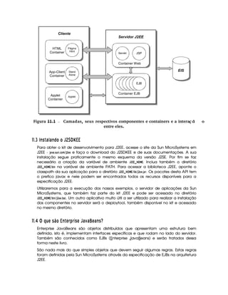  Figura 11.1 Camadas, seus respectivos componentes e containers e a intera ªoç ã
entre eles.
##$ £I 4E C  6B16 E© £ £ T   ¤¡     
Para obter o kit de desenvolvimento para J2EE, acesse o site da Sun MicroSystems em
J2EE - ')1 )835D6 7$39D@8B %' ¢
GFG e faça o download do J2SDKEE e de suas documentações. A sua
instalação segue praticamente o mesmo esquema da versão J2SE. Por fim se faz
necessário a criação da variável de ambiente  
¢
£¦£   !¦   £ . Inclua também o diretório
 
¢
££    ¦   £ % ¡ $ 7 na variável de ambiente PATH. Para acessar a biblioteca J2EE, aponte o
classpath da sua aplicação para o diretório  
¢
£¦£    ¦   £A%B $
¡ %' ¢
G8G$3')4E. Os pacotes desta API tem
o prefico javax e nele podem ser encontrados todos os recursos disponíveis para a
especificação J2EE.
Utilizaremos para a execução dos nossos exemplos, o servidor de aplicações da Sun
MicroSystems, que também faz parte do kit J2EE e pode ser acessado no diretório
 
¢
££    ¦   £ % ¡ $ 7%'¢
G$G$3¡ ). Um outro aplicativo muito útil a ser utilizado para realizar a instalação
dos componentes no servidor será o deploytool, também disponível no kit e acessado
no mesmo diretório.
##$ £ ¢ ¤H¦ A¦C©¨£   E  A § ) § 3C A T6 D6 ¦BA96 ECf
Enterprise JavaBeans são objetos distribuídos que apresentam uma estrutura bem
definida, isto é, implementam interfaces específicas e que rodam no lado do servidor.
Também são conhecidos como EJBs (Enterprise JavaBeans) e serão tratados dessa
forma neste livro.
São nada mais do que simples objetos que devem seguir algumas regras. Estas regras
foram definidas pela Sun MicroSystems através da especificação de EJBs na arquitetura
J2EE.
Container EJB
EJB
Container Web
JSPServlet
Servidor J2EE
EIS
Cliente
Applet
Container
Applet
App-Client
Container
Stand
Alone
HTML
Container
Página
Html
 