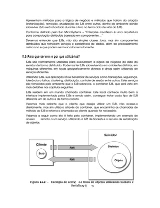 Apresentam métodos para a lógica de negócio e métodos que tratam da criação
(instanciação), remoção, atualização do EJB entre outros, dentro do ambiente aonde
sobrevive. (Isto será abordado durante o livro no tema ciclo de vida do EJB).
Conforme definido pela Sun MicroSystems – “Enterprise JavaBean é uma arquitetura
para computação distribuída baseada em componentes ...”
Devemos entender que EJBs, não são simples classes Java, mas sim componentes
distribuídos que fornecem serviços e persistência de dados, além de processamento
assíncrono e que podem ser invocados remotamente.
##$ ¡  V 6¨§ 6 ¤§¦ A CA § 9A ¥ A ) £ § ¤H¦DA ¦ 3143¢ P  1£ Cf
EJBs são normalmente utilizados para executarem a lógica de negócio do lado do
servidor de forma distribuída. Podemos ter EJBs sobrevivendo em ambientes distintos, em
máquinas diferentes, em locais geograficamente diversos e ainda assim utilizando de
serviços eficientes.
Utilizando EJBs, sua aplicação irá se beneficiar de serviços como transações, segurança,
tolerância a falhas, clustering, distribuição, controle de sessão entre outros. Estes serviços
são fornecidos pelo ambiente que o EJB sobrevive, o container EJB, que será visto em
mais detalhes nos capítulos seguintes.
EJBs residem em um mundo chamado container. Este local conhece muito bem a
interface implementada pelos EJBs e sendo assim, consegue tratar cada tipo de EJB
diferente um do outro e de forma correta.
Veremos mais adiante que o cliente que deseja utilizar um EJB, não acessa-o
diretamente, mas sim utiliza-o através do container, que encaminha as chamadas de
método ao EJB e retorna a chamada ao cliente quando for necessário.
Vejamos a seguir como isto é feito pelo container, implementando um exemplo de
acesso remoto a um serviço, utilizando a API de Sockets e o recurso de serialização
de objetos.
 Figura 11.2 Exemplo de servi oe troca de objetos utilizando Sockets eç
Serializa ªo.ç ã
Stub
Objeto
Skeleton
Cliente
Servidor
RMI
RMI
 
