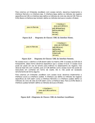 Para criarmos um Enterprise JavaBean com acesso remoto, devemos implementar a
interface Remote e a interface  @8B G . A interface !$G4B @8G define os métodos de negócio
específicos do EJB e a interface 4@ B G define os métodos do ciclo de vida do EJB. Para os
Entity Beans a interface  @4B G também define os métodos de busca (create e finders).
javax.ejb.EJBHome
getEJBMetaData()
getHomeHandle()
remove()
remove()
Interface
java.rmi.Remote
 Figura 11.3 Diagrama de Classes UML da Interface Home.
java.rmi.Remote
javax.ejb.EJBObject
getEJBHome()
getHandle()
getPrimaryKey()
isIdentical()
remove()
Interface
 Figura 11.4 Diagrama de Classes UML da Interface Remote.
No acesso local, o cliente e o EJB devem estar na mesma JVM. O acesso ao EJB não é
transparente, dessa forma devemos especificar que o acesso é local. O acesso local
pode ser usado em vez do remoto para melhora no desempenho do negócio, mas
deve-se fazer isto com cautela, pois um EJB definido como acesso local não pode ser
executado em container em forma de cluster, isto é, não pode ser acessado
remotamente de forma alguma.
Para criarmos um Enterprise JavaBean com acesso local, devemos implementar a
interface Local e a interface  @49F)   @4B G . A interface  @892)¦ define os métodos de negócio
específicos do EJB (assim como a interface Remote) e a interface  @49D)3 4@8B G define os
métodos do ciclo de vida do EJB (assim como a interface  @8B G ). Para os Entity Beans a
interface  @89F)   @8B G também define os métodos de busca (finders).
javax.ejb.EJBLocalHome
remove()
Interface
Figura 11.5 - Diagrama de Classes UML da Interface LocalHome
 