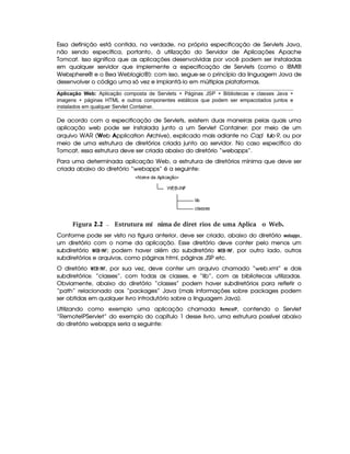 Essa definição está contida, na verdade, na própria especificação de Servlets Java,
não sendo específica, portanto, à utilização do Servidor de Aplicações Apache
Tomcat. Isso significa que as aplicações desenvolvidas por você podem ser instaladas
em qualquer servidor que implemente a especificação de Servlets (como o IBM®
Websphere® e o Bea Weblogic®): com isso, segue-se o princípio da linguagem Java de
desenvolver o código uma só vez e implantá-lo em múltiplas plataformas.
Aplicação Web: Aplicação composta de Servlets + Páginas JSP + Bibliotecas e classes Java +
imagens + páginas HTML e outros componentes estáticos que podem ser empacotados juntos e
instalados em qualquer Servlet Container.
De acordo com a especificação de Servlets, existem duas maneiras pelas quais uma
aplicação web pode ser instalada junto a um Servlet Container: por meio de um
arquivo WAR (Web Application Archive), explicado mais adiante no Capí tulo 9, ou por
meio de uma estrutura de diretórios criada junto ao servidor. No caso específico do
Tomcat, essa estrutura deve ser criada abaixo do diretório “webapps”.
Para uma determinada aplicação Web, a estrutura de diretórios mínima que deve ser
criada abaixo do diretório “webapps” é a seguinte:
 Figura 2.2 Estrutura m nima de diret rios de uma Aplica ªo Web.í
Conforme pode ser visto na figura anterior, deve ser criado, abaixo do diretório   G ¡ )8!$!$5 ,
um diretório com o nome da aplicação. Esse diretório deve conter pelo menos um
subdiretório ¢¤£¦¥¨§© ; podem haver além do subdiretório ¢£¥¨§© , por outro lado, outros
subdiretórios e arquivos, como páginas html, páginas JSP etc.
O diretório ¢£¥§ © , por sua vez, deve conter um arquivo chamado “web.xml” e dois
subdiretórios: “classes”, com todas as classes, e “lib”, com as bibliotecas utilizadas.
Obviamente, abaixo do diretório “classes” podem haver subdiretórios para refletir o
“path” relacionado aos “packages” Java (mais informações sobre packages podem
ser obtidas em qualquer livro introdutório sobre a linguagem Java).
Utilizando como exemplo uma aplicação chamada !G4B @$G©# , contendo o Servlet
“RemoteIPServlet” do exemplo do capítulo 1 desse livro, uma estrutura possível abaixo
do diretório webapps seria a seguinte:
 