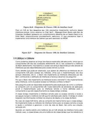 javax.ejb.EJBLocalObject
getEJBLocalHome()
getPrimaryKey()
remove()
isIdentical()
Interface
Figura 11.6 - Diagrama de Classes UML da Interface Local
Para um EJB do tipo   G855A)FH G § E2$ 1DG7 ¥$G8)47, não precisamos implementar nenhuma dessas
interfaces porque, como veremos no Capí tulo 5 – Message-Driven Beans, este tipo de
Enterprise JavaBean apresenta um comportamento diferente de um Session Bean e um
Entity Bean, proporcionando processamento assíncrono. O que precisamos fazer é
implementar uma interface de Listener que será associado ao MOM.
javax.jms.MessageListener
onMessage()
Interface
 Figura 11.7 Diagrama de Classes UML da Interface Listener.
##$ £¢¡ AT ¦ ¢ P   A 5  A¥ AT ¦  £¦¥ A
Como podemos observar ao longo dos tópicos explicados até este ponto, vimos que os
componentes EJB não são acessados diretamente, isto é, não acessamos a instância
do Bean diretamente, mas fazemos o acesso aos serviços disponíveis por eles através de
interfaces que são disponibilizadas para acesso remoto ou local.
Outro detalhe que pode ser observado, que apesar de utilizarmos as interfaces de um
componente EJB para acessar seu métodos, vimos que a implementação dos seus
serviços oferecidos, isto é, o Bean não implementa as interfaces oferecidas por ele.
Bem, conhecendo a definição de interfaces e herança devemos nos perguntar:
Por que o Bean não implementa as interfaces locais e remotas? E não implementando
estas interfaces, como é possível acessar os métodos contidos no Bean?
Esta pergunta pode ser respondida simplesmente pela explicação de como o container
se comporta com os componentes EJB. Cada fabricante de servidores de aplicação
provê a implementação para as interfaces remote e home definidas para o
componente e que são respectivamente as classes £   ¥ ¦
¡ 'G89 e £  ¦¥  @4B G .
A classe £  ¦¥ ¦
¡ '0G 9 implementa a interface remote para os acessos remotos e locais e
encapsula (wraps) a instância do EJB que foi solicitada pelo cliente. O £   ¥ ¦
¡ '0G89D é criado
baseado nas informações contidas nos arquivos de deploy e na classe de Bean.
No caso da classe EJB Home, esta se comporta da mesma forma que a classe £   ¥ ¦
¡ 'G89.
Ela implementa todos os métodos da interface home para os acessos remotos e locais
e ajuda o container a gerenciar o ciclo de vida do Bean, tais como sua criação,
remoção etc.
Quando um cliente solicita uma instância de um EJB através da interface home pelo
método 92E0G8)G  ¡¢ , a classe £  ¦¥  @4B G cria uma instância da classe £   ¥ ¦
¡ '0G89D que faz referência à
 