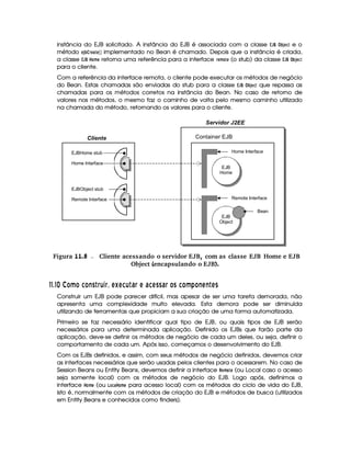 instância do EJB solicitado. A instância do EJB é associada com a classe £   ¥ ¦
¡ '0G89D e o
método GD'¡ EG) $G  ¡¢ implementado no Bean é chamado. Depois que a instância é criada,
a classe £  ¦¥  @8B G retorna uma referência para a interface EG4B @FG (o stub) da classe £  ¦¥ ¦
¡ 'G49
para o cliente.
Com a referência da interface remota, o cliente pode executar os métodos de negócio
do Bean. Estas chamadas são enviadas do stub para a classe £  ¦¥ ¦
¡ 'G49A que repassa as
chamadas para os métodos corretos na instância do Bean. No caso de retorno de
valores nos métodos, o mesmo faz o caminho de volta pelo mesmo caminho utilizado
na chamada do método, retornando os valores para o cliente.
 Figura 11.8 Cliente acessando o servidor EJB, com as classe EJB Home e EJB
Object (encapsulando o EJB).
##$# ¡
¡¤£ ¥ £5 £ EC  §7¦3§¡ BA ¦BA 5I¦  6§ A¦6 5 A CC6 § £ C 5£ ¥ ) £2E A E  ADC
Construir um EJB pode parecer difícil, mas apesar de ser uma tarefa demorada, não
apresenta uma complexidade muito elevada. Esta demora pode ser diminuída
utilizando de ferramentas que propiciam a sua criação de uma forma automatizada.
Primeiro se faz necessário identificar qual tipo de EJB, ou quais tipos de EJB serão
necessários para uma determinada aplicação. Definido os EJBs que farão parte da
aplicação, deve-se definir os métodos de negócio de cada um deles, ou seja, definir o
comportamento de cada um. Após isso, começamos o desenvolvimento do EJB.
Com os EJBs definidos, e assim, com seus métodos de negócio definidos, devemos criar
as interfaces necessárias que serão usadas pelos clientes para o acessarem. No caso de
Session Beans ou Entity Beans, devemos definir a interface !G8B @$G (ou Local caso o acesso
seja somente local) com os métodos de negócio do EJB. Logo após, definimos a
interface 4@ B G (ou  @49D)  @8B G para acesso local) com os métodos do ciclo de vida do EJB,
isto é, normalmente com os métodos de criação do EJB e métodos de busca (utilizados
em Entity Beans e conhecidos como finders).
Servidor J2EE
Container EJBCliente
EJBHome stub
EJBObject stub
Remote Interface
Home Interface
EJB
Home
EJB
Object
Bean
Remote Interface
Home Interface
 