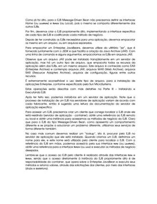 Como já foi dito, para o EJB Message-Driven Bean não precisamos definir as interfaces
Home (ou  @49F)   @8B G ) e !G8B @$G (ou Local), pois o mesmo se comporta diferentemente dos
outros EJBs.
Por fim, devemos criar o EJB propriamente dito, implementando a interface específica
de cada tipo de EJB e codificando cada método de negócio.
Depois de ter construído os EJBs necessários para uma aplicação, devemos empacotar
os mesmo em um arquivo, ou em arquivos separados.
Para empacotar um Enterprise JavaBeans, devemos utilizar do utilitário “jar”, que é
fornecido juntamente com o JSDK e que facilita a criação do Java Archive (JAR). Com
uma linha de comando e alguns argumentos, empacotamos os EJBs em arquivos JAR.
Observe que um arquivo JAR pode ser instalado tranqüilamente em um servidor de
aplicação, mas há um outro tipo de arquivo, que empacota todos os recursos da
aplicação além dos EJBs, em um mesmo arquivo. Este arquivo é conhecido como EAR
(Enterprise Archive) e contempla arquivos JAR, arquivos WAR (Web Archive), arquivos
RAR (Resource Adapters Archive), arquivos de configuração, figuras entre outros
recursos.
É extremamente aconselhável o uso deste tipo de arquivo, para a instalação de
aplicações Enterprise, conforme especificado pela Sun MicroSystems.
Estas operações serão descritas com mais detalhes na Parte III – Instalando e
Executando EJB.
Após ter feito isso, podemos instalá-los em um servidor de aplicação. Note que o
processo de instalação de um EJB nos servidores de aplicação variam de acordo com
cada fabricante, então é sugerido uma leitura da documentação do servidor de
aplicação específico.
Para acessar um EJB, precisamos criar um cliente que consiga localizar o EJB onde ele
está residindo (servidor de aplicação - container), obtêr uma referência ao EJB remoto
ou local e obtêr uma instância para acessarmos os métodos de negócio do EJB. Claro
que para o EJB do tipo Message-Driven Bean, como apresenta um comportamento
diferente e se propõe a solucionar um problema diferente, utilizamos seus serviços de
forma diferente também.
No caso mais comum devemos realizar um “lookup”, isto é, procurar pelo EJB no
servidor de aplicação que ele está instalado. Quando criamos um EJB, definimos um
nome para ele, e este nome será utilizado pelo cliente para localizar o EJB. Com a
referência do EJB em mãos, podemos acessá-lo pela sua interface  @8B G (ou  @ 9F)¦  @4B G ),
obtêr uma referência para a interface !8G8B @$G (ou  @89F) ) e executar os métodos de negócio
desejados.
Lembre-se que o acesso ao EJB pelo cliente é realizado através das interfaces  @8B G e
!$G4B @8G , sendo que o acesso diretamente à instância do EJB propriamente dito é de
responsabilidade do container, que opera sobre o Enterprise JavaBean e executa seus
métodos e retorna valores, através das solicitações dos clientes, por meio das interfaces
(stubs e skeletons).
 