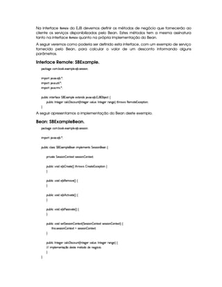 Na interface !G8B @FG do EJB devemos definir os métodos de negócio que fornecerão ao
cliente os serviços disponibilizados pelo Bean. Estes métodos tem a mesma assinatura
tanto na interface !G4B @FG quanto na própria implementação do Bean.
A seguir veremos como poderia ser definido esta interface, com um exemplo de serviço
fornecido pelo Bean, para calcular o valor de um desconto informando alguns
parâmetros.
Interface Remote: SBExample.
'h¡¤$`%5th'( x(¡¤' 5$1D'9 53 53 x( 4F54P4P 3W0
 ¡! $#%213 5( x )20
 ¡! $#%' S3A 9  )D0
 ¡! $#%' 6   )20
3Syx(9  hU W7V53AuVh'5 G ©71'39 5X51V5W(i(4H $#%213 5( x ©Y0©x( 5(h2!‚
(Sx9  hUr W(V5$`@5( h(9 h 'd 42hSW£¢Cr W385`y53I#(9 ST5©¦r WV5`%5( 6'W(`%5 ¨ 8Byp 4§€(53 V5 (1h5F (W0
H
A seguir apresentamos a implementação do Bean deste exemplo.
Bean: SBExampleBean.
'h¡¤$`%5th'( x(¡¤' 5$1D'9 53 53 x( 4F54P4P 3W0
 ¡! $#%213 5( x )20
3Syx(9  hXh'9 '4F4 G 01D'(9 5¡(5'W (9 5v53WV4 G 54P42 (W%5''W‚
(2 #%2V5 G 5'424P 3W  3W38512 425'424D 3W  3W7V5180
(Sx9  h§#y3 i5 x  p5(2V5%¢¨ 8Byp 4  A53$V5%1'h58 (W‚
H
(Sx9  h§#y3 i5 x(€(53t$#5©¢3¨f‚
H
(Sx9  h§#y3 i5 x§B©h8 #V5©¢D¨f‚
H
(Sx9  h§#y3 i5 x(s4F4D #%2V5%¢¨f‚
H
(Sx9  h§#y3 i425 G 5'424P 3W  3WV512 ¢ G 5(4F4 (W  (W85$1PI4P5(4F4 (W  (W(V5$1£¨©‚
8B% 4D 4F5(4F4P 3W  3W3V5'12Sv4P54P42 (W  (W85$180
H
(Sx9  hUr W(V5$`@5( h(9 h 'd 42hSW£¢Cr W385`y53I#(9 ST5©¦r WV5`%5( 6'W(`%5 ¨©‚
EFE  39 53t5(WVq ¤Ui54FV5G5$V(i3ti5W(5` ¢(h' 
H
H
 