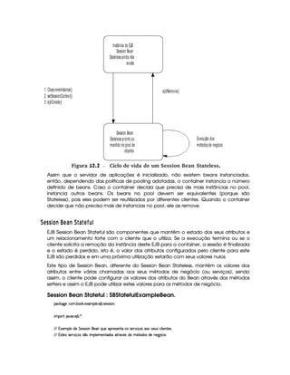 Instância do EJB
Session Bean
Stateless ainda não
existe
Session Bean
Stateless pronto ou
mantido no pool de
objetos
1. Class.newInstance()
2. setSessionContext()
3. ejbCreate()
ejbRemove()
Execução dos
métodos de negócio
 Figura 12.2 Ciclo de vida de um Session Bean Stateless.
Assim que o servidor de aplicações é inicializado, não existem beans instanciados,
então, dependendo das políticas de pooling adotadas, o container instancia o número
definido de beans. Caso o container decida que precisa de mais instâncias no pool,
instancia outros beans. Os beans no pool devem ser equivalentes (porque são
Stateless), pois eles podem ser reutilizados por diferentes clientes. Quando o container
decide que não precisa mais de instancias no pool, ele as remove.
 AC C3 £2E ¦BA 6 E   6  A Iy¦ 1
EJB Session Bean Stateful são componentes que mantêm o estado dos seus atributos e
um relacionamento forte com o cliente que o utiliza. Se a execução termina ou se o
cliente solicita a remoção da instância deste EJB para o container, a sessão é finalizada
e o estado é perdido, isto é, o valor dos atributos configurados pelo cliente para este
EJB são perdidos e em uma próxima utilização estarão com seus valores nulos.
Este tipo de Session Bean, diferente do Session Bean Stateless, mantém os valores dos
atributos entre várias chamadas aos seus métodos de negócio (ou serviços), sendo
assim, o cliente pode configurar os valores dos atributos do Bean através dos métodos
setters e assim o EJB pode utilizar estes valores para os métodos de negócio.
Session Bean Stateful : SBStatefulExampleBean.
'h¡¤$`%5th'( x(¡¤' 5$1D'9 53 53 x( 4F54P4P 3W0
 ¡! $#%213 5( x )20
EFE 71'53(9 vi5 G 5(4F4 (Wb5('WtQ%S(5t3(F54P5(W8§(4§4F5p#% q'4§''4§4253S(4Rh39  5(W(V54D
EFE T4FV5(4R4F5p#% q'(4 4 ¤  (9 53v53W38i('4R862# 5'4§i585V'i4 i(5 W(5` ¢'h( 
 