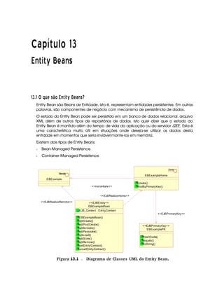   ¡£¢¥¤§¦©¨ 
!#$% ')(10243
576§895A@CB§DFE©GIHQP4RTSVU$WXU`Y2abE§cQSTGed
Entity Bean são Beans de Entidade, isto é, representam entidades persistentes. Em outras
palavras, são componentes de negócio com mecanismo de persistência de dados.
O estado do Entity Bean pode ser persistido em um banco de dados relacional, arquivo
XML além de outros tipos de repositórios de dados. Isto quer dizer que o estado do
Entity Bean é mantido além do tempo de vida da aplicação ou do servidor J2EE. Esta é
uma característica muito útil em situações onde deseja-se utilizar os dados desta
entidade em momentos que seria inviável mante-los em memória.
Existem dois tipos de Entity Beans:
f Bean-Managed Persistence.
f Container-Managed Persistence.
EBExampleBean
EJB_Context : EntityContext
EBExampleBean()
ejbCreate()
ejbPostCreate()
ejbActivate()
ejbPassivate()
ejbLoad()
ejbStore()
ejbRemove()
setEntityContext()
unsetEntityContext()
EJBEntity
EBExample
Remote
EBExampleHome
create()
findByPrimaryKey()
Home
EBExamplePK
hashCode()
equals()
toString()
EJBPrimaryKey
EJBRealizeHome
EJBRealizeRemote
instantiate
EJBPrimaryKey
gFigura 13.1 Diagrama de Classes UML do Entity Bean.
 