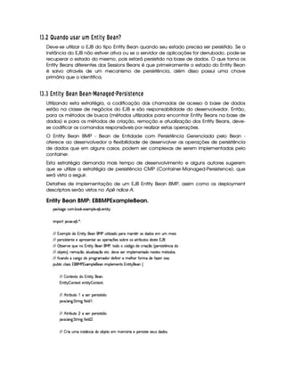 576§8¡ £¢D§c S¥¤FP DQGIc§¦D©¨ RTS U$WU`Y a E c STd
Deve-se utilizar o EJB do tipo Entity Bean quando seu estado precisa ser persistido. Se a
instância do EJB não estiver ativa ou se o servidor de aplicações for derrubado, pode-se
recuperar o estado do mesmo, pois estará persistido na base de dados. O que torna os
Entity Beans diferentes dos Sessions Beans é que primeiramente o estado do Entity Bean
é salvo através de um mecanismo de persistência, além disso possui uma chave
primária que o identifica.
576§896©RTSVU$WXU`Y a EFc S a E§c S c SVc E¥¤bE¦ GIW9G U$E§S¥ E
Utilizando esta estratégia, a codificação das chamadas de acesso à base de dados
estão na classe de negócios do EJB e são responsabilidade do desenvolvedor. Então,
para os métodos de busca (métodos utilizados para encontrar Entity Beans na base de
dados) e para os métodos de criação, remoção e atualização dos Entity Beans, deve-
se codificar os comandos responsáveis por realizar estas operações.
O Entity Bean BMP - Bean de Entidade com Persistência Gerenciada pelo Bean -
oferece ao desenvolvedor a flexibilidade de desenvolver as operações de persistência
de dados que em alguns casos, podem ser complexas de serem implementadas pelo
container.
Esta estratégia demanda mais tempo de desenvolvimento e alguns autores sugerem
que se utilize a estratégia de persistência CMP (Container-Managed-Persistence), que
será vista a seguir.
Detalhes de implementação de um EJB Entity Bean BMP, assim como os deployment
descriptors serão vistos no ŒApê ndice A.
Entity Bean BMP: EBBMPExampleBean.
!#%$('0)1#24365 7422%$5 )8936!A@ )%5 )%B 745 )CDFE DHG0I
E 36!2APQDRB S0T8%5 )4B 7A5 UTI
VFVW 8)%36!4@ 2YXA) W CD¡E DHGa`)4C6`%bc1dDeE @ E f(X42g!4PFh31CiDqp%P2rXA(XA2r)A3sdA3s36)4E 2
VFV !4)APtr(E reD¡)%C%D¡)u)64!%Pv)4rF)%CiDq%Pwr2i!)APt(x%yi)r§r€2A74PF)124rDePFE 74dDq24r¥XA)4rtD¡) W% `45
VFV©‚ 7rT)%PeSA)hƒ0di)gC42 W CD¡E DHGa`)4C6`4bc4„D¡2XA2h26#…X0E '†2YXA)h#4P€E x‡26ˆq!)APtr9E rtD¡p4C4#%E uXA2
VFV 2A74B )(D¡24‰H„0Pv)%312x‡2i„i(D¡d@ E f(x‡2h)D¡#5‘X4)S0)1rF)APE 36!4@ )431)%CDq(XA21CA)rFDq)4r©31’Dq2XA2r€„
VFV“ E #CiXA2u1#%P¡'†21XA26!APt2'†Pv31(X%2APwXA) “ E CAE Pw636)4@ ”424P “ 2APF31uX4) “ f)AP§E rTrF2A5
!%d‘74@ E #u#@ rFr W `4`4bc W 8(36!4@ )`)4C1E 36!4@ )%31)%C%Dqr W CD¡E DHG0`)4C6•
VFV– 2ACDq)8(Dq21XA2 W CD¡E DHGa`)4CA5
W CiD¡E DQG – 2%C%D¡)(8TD—)ACD¡E DHG – 2ACDq)8TDeI
VFV§˜ DePvE 74dDq2d™ghrF)AP!4)4Ptr9E rFD¡E XA2%5
B TS05 @ C%'†5 eDePFE C' “ E )A@ Xf™iI
VFV§˜ DePvE 74dDq26ghhrF)AP!4)4Ptr9E rFD¡E XA2%5
B TS05 @ C%'†5 eDePFE C' “ E )A@ XAgiI
VFV– PTE 6dA31uE C4rFDqjCi#%E YX%26247AB )Dq21)A3k3l)%31…4PFE u)m!)APtr(E rvDq)hrT)%drX4X%24r€5
 
