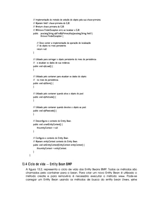 VFV¡ 36!%@ )%31)4CDq(x‡2hXA2631’Dq2XA2YXA)hrT)A@ )4x9‡i2hX4262A74B )Dq26!4)%@ ur€du#”(SA)£¢q!APvE 3¥¤PvE 5
VFV¡  !Pt3 “ E )4@ X ™h#%”4Si)£¢Q!APFE 3¦¤PFE YX%2 W4 `45
VFV¡  Pt)D¡dAPFC1#”TS0)6!APFE 3¦¤PFE YX%2 W4 `45
VFV¡  D¡”APt2¥¤dr§0E C4X4)AP W 8#()%!%D¡E 24C1)%PTPF212m@ 24#@ E f4P¥2 W% `45
!4dA7A@ E # B TS05 @ C'†5 eDePFE C'm)AB 7§AE C4XA`GicAPvE 31%PQG¨§)(G0ˆHB TS05 @ %C'†5 e(D¡PTE C' “ E )%@ Xf™4‰
D¡”‘Pt2¤ r§AE CAX4)4P W 8(#)4!D¡E 24C6•
VFV )Si)6#(2ACDt)%P§hE 36!4@ )431)%CDq(x‡21XAu2%!i)iPex9‡i2hX4)m@ 2#@ Ef (x(‡42
VFV X42h2A74B )(D¡26C42636)4E 26!4)%Pvr€E rtDq)%CiDq)%5
PF)DedAPvCmCAdA@ @ I
©
VFV¡© D¡E @ Ef (XA21!4PFY#%PTPt)'04P¥262A74B )Dq2g!i)iPer€E rtD¡)4CD¡)uX2g31)AE 21XA)6!)iPvr€E rFDqp4CA#E 
VFV )6(D¡d@ E fP¥24rX4(XA2r§XA)6r€d46E CirFDqjC#E 5
!4dA7A@ E #S‘2%E X6)AB 742(XAˆQ‰f•
©
VFV¡© D¡E @ Ef (XA21!4)%@ 21#2%CiDq%E C4)%P§!4Pt1(D¡d44@ E fP¥2rXA(XA2r§XA212i74B )(Dt2
VFV C42m31)%E 2hX4)m!4)4PFrTE reDqpiCi#E 5
!4dA7A@ E #S‘2%E X6)AB 7e(Dq2APt)AˆH‰ •
©
VFV¡© D¡E @ Ef (XA21!4)%@ 21#2%CiDq%E C4)%PƒAdAC4X42uDeE S0u262%7B )Dq2hX2g!422A@ 5
!4dA7A@ E #S‘2%E X6)AB 7 ˜ #(D¡E SA(Dq)%ˆQ‰ •
©
VFV¡© D¡E @ Ef (XA21!4)%@ 21#2%CiDq%E C4)%PƒAdAC4X42uX)SA2A@ SA)1262A7%B )D¡21(2m!422A@ 5
!4dA7A@ E #S‘2%E X6)AB 74c(rFr9E S0TDq)AˆH‰ •
©
VFV¡ )4rF#2%C “ E' †d0Pe©26#2ACD¡)8€Dt2hXA2 W CD¡E DHGa`)4CA5
!4dA7A@ E #S‘2%E Xmd‘C4rF)D W C%D¡E DqG – 2ACDq)8TDeˆH‰ •
D¡”0E r95 )%CD¡E DHG – 24CD¡)8(D uC‘dA@ @ I
©
VFV– 2AC “ E' †dAPv©26#2ACDq)8(Dq2hXA2 W CD¡E DHGa`)4CA5
VFV¡  !Pt3£)iC%DeE DHG – 2iC%D¡)(8TD—#2iC%D¡)(8(Dq21XA2 W C%D¡E DHGa`)4CA5
!4dA7A@ E #S‘2%E X6rT)D W CiD¡E DqG – 2%CDq)8TDeˆ W CD¡E DqG – 24CD¡)8€Dw)iC%DeE DHG – 2%C%Dq)8TDe‰ •
D¡”0E r95 )%CD¡E DHG – 24CD¡)8(D )ACDFE DqG – 2%CDt)(8TDeI
©
©
576§8 Wt Pk¤QE QW¤ c RTS U$WU`Y a E c S ah 
A figura 13.2, representa o ciclo de vida dos Entity Beans BMP. Todos os métodos são
chamados pelo container para o bean. Para criar um novo Entity Bean é utilizado o
método create e para removê-lo é necessário executar o método !#%$')(0 . Pode-se
carregar um Entity Bean usando os métodos de busca do entity bean (1324)56!#7 , 98A@%BC24D5
 