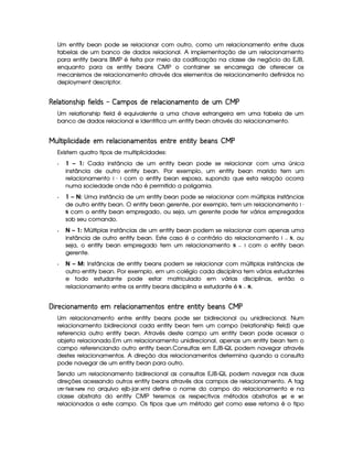 Um entity bean pode se relacionar com outro, como um relacionamento entre duas
tabelas de um banco de dados relacional. A implementação de um relacionamento
para entity beans BMP é feita por meio da codificação na classe de negócio do EJB,
enquanto para os entity beans CMP o container se encarrega de oferecer os
mecanismos de relacionamento através dos elementos de relacionamento definidos no
deployment descriptor.
C¡A¦ ( £¤¨'¡ £#4  £¡A©'£¢  ¦¤% 41§'F©¡D7¡A¦E8£¤¨@¦§% ¡¨(  ©¡D%  ¤¥¤
Um relationship field é equivalente a uma chave estrangeira em uma tabela de um
banco de dados relacional e identifica um entity bean através do relacionamento.
¤ @A(G£#4@A#£8§£©¦E©¡ ¡¤% )¡1A¦E8§£9¤¨@¦§% ¡¤¨( 6'F¡¤¨( )¡D¡¨( £( ¨ I6¡¦§¨'$ ¤¥¤
Existem quatro tipos de multiplicidades:
f 1 – 1: Cada instância de um entity bean pode se relacionar com uma única
instância de outro entity bean. Por exemplo, um entity bean marido tem um
relacionamento ¦  §¦ com o entity bean esposa, supondo que esta relação ocorra
numa sociedade onde não é permitido a poligamia.
f 1 – N: Uma instância de um entity bean pode se relacionar com múltiplas instâncias
de outro entity bean. O entity bean gerente, por exemplo, tem um relacionamento ¦  
¨
com o entity bean empregado, ou seja, um gerente pode ter vários empregados
sob seu comando.
f N – 1: Múltiplas instâncias de um entity bean podem se relacionar com apenas uma
instância de outro entity bean. Este caso é o contrário do relacionamento ©¦
¨
, ou
seja, o entity bean empregado tem um relacionamento ©
¨
¦ com o entity bean
gerente.
f N – M: Instâncias de entity beans podem se relacionar com múltiplas instâncias de
outro entity bean. Por exemplo, em um colégio cada disciplina tem vários estudantes
e todo estudante pode estar matriculado em várias disciplinas, então o
relacionamento entre os entity beans disciplina e estudante é ©
¨ 
.
 B£#7¡8§£¨¦¤%2¡¨(0D¡% )¡¤A¦§8§£9¤¨¦%F¡¨6(0§'F¡¨( H¡¡¤¨( £( ¨ I6¡§¦§¨'F ¤¥¤
Um relacionamento entre entity beans pode ser bidirecional ou unidirecional. Num
relacionamento bidirecional cada entity bean tem um campo (relationship field) que
referencia outro entity bean. Através deste campo um entity bean pode acessar o
objeto relacionado.Em um relacionamento unidirecional, apenas um entity bean tem o
campo referenciando outro entity bean.Consultas em EJB-QL podem navegar através
destes relacionamentos. A direção dos relacionamentos determina quando a consulta
pode navegar de um entity bean para outro.
Sendo um relacionamento bidirecional as consultas EJB-QL podem navegar nas duas
direções acessando outros entity beans através dos campos de relacionamento. A tag
¦6$ !   1 25¨ #4§6$  no arquivo ejb-jar-xml define o nome do campo do relacionamento e na
classe abstrata do entity CMP teremos os respectivos métodos abstratos D ¡
e 73 ¡
relacionados a este campo. Os tipos que um método get como esse retorna é o tipo
 