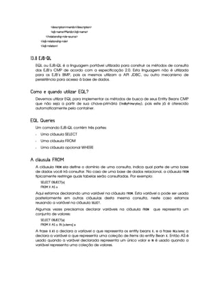 ¤ X4)4rF#%PvE !D¡E 2%C©¥(31PFE XA2 ¤ V X4)rT#%PFE !D¡E 24C¥
¤ )4B 7¢tC431)¨¥(b4PFE X42 ¤ V )AB 7¢qC31)§¥
¤ V Pv)A@ TDFE 2%Cr€”AE !¢qPv2%@ ) ¢QrF2AdAPv#()¦¥
¤ V )AB 7£¢QPF)A@ D¡E 2AC4r€”E !¢qPv2%@ )§¥
¤ V )AB 7£¢QPF)A@ D¡E 2AC¦¥
576§8¡ R ¦eah¢£¢
EQL ou EJB-QL é a linguagem portável utilizada para construir os métodos de consulta
dos EJB’s CMP de acordo com a especificação 2.0. Esta linguagem não é utilizada
para os EJB’s BMP, pois os mesmos utilizam a API JDBC, ou outro mecanismo de
persistência para acesso à base de dados.
%  ¡¥¤@¦§¨© ( £#A#£ ¦ ¦§ ¢¨§©
Devemos utilizar EQL para implementar os métodos de busca de seus Entity Beans CMP
que não seja a partir de sua chave-primária (1324D5¨© !2$ §%!£  ), pois este já é oferecido
automaticamente pelo container.
¢§©§ ¡ £¡'
Um comando EJB-QL contém três partes:
f Uma cláusula SELECT
f Uma cláusula FROM
f Uma cláusula opcional WHERE
 8§A§' A¦QC3 ¤
A cláusula B!

ela define o domínio de uma consulta, indica qual parte de uma base
de dados você irá consultar. No caso de uma base de dados relacional, a cláusula B

tipicamente restringe quais tabelas serão consultadas. Por exemplo:
e W  W4–$#d‚ ` AWi–$# ˆ 24‰
§ ‚ b% ˜ e12
Aqui estamos declarando uma variável na cláusula B

. Esta variável o pode ser usada
posteriormente em outras cláusulas desta mesma consulta, neste caso estamos
reusando a variável na cláusula £('0)' ¢21 .
Algumas vezes precisamos declarar variáveis na cláusula B03

que representa um
conjunto de valores:
e W  W4–$#d‚ ` AWi–$# ˆ ‰
§ ‚ b% ˜ e12i„  ¤ ˆ 2%5 ED q)436r€‰i
A frase  54 £ o declara a varíavel o que representa os entity beans   , e a frase 6
¨87
 ¢ 2¡
%$'709 a
declara a variável a que representa uma coleção de items do entity Bean   . Então AS é
usado quando a varável declarada representa um único valor e 6
¨
é usado quando a
variável representa uma coleção de valores.
 