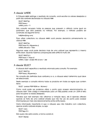 8§A§' A¦¡ £¢ ¢!C¤¢
A Cláusula ¤¦¥ '  ' restringe o resultado da consulta, você escolhe os valores desejados a
partir das variáveis declaradas na cláusula B 

:
e W  W4–$#d‚ ` AWi–$# ˆH!4‰
§ ‚ b c)4rFrT2h!
§©¨ W  W !A5 Ci2%31)f™
Esta consulta recupera todas as pessoas que possuem o atributo nome igual ao
parâmetro que será passado no método. Por exemplo, o método poderia ser
construído da seguinte forma:
“ E C4XA`G ¤ 231)%ˆ eD¡PFE C'aCA2431)%‰
Para ultizar collections na cláusula ¤¦¥ '  ' você precisa declará-la primeiramente na
cláulua B!

:
e W  W4–$#d‚ ` AWi–$# ˆ ‰
§ ‚ b c)4rFrT2 ˜ em!%„  ¤ ˆH!%5 !4Pt)4CD¡)r‰
§©¨ W  W %5 “ E @ ”42%5 C431)c4)XAPt2
Algumas vezes você pode declarar mais de uma varíavel que representa o mesmo
entity bean. Quando fazemos comparações este artifícil é muito útil:
e W  W4–$#d‚ ` AWi–$# ˆ 2 ™4‰
§ ‚ b c)4rFrT2u2f™i„0c)4rFrT2u2Ag
§©¨ W  W 2f™45 E XA(X4) ¥Y2%g 5 E X4(XA) ˜ ¤  24g 5 C42431) 29‡2
 8§A§' A¦  ¢ © ¢£
A cláusula £ ' )' ¢81 especifica o resultado retornado pela consulta. Por exemplo:
e W  W4–$#d‚ ` AWi–$# ˆ 24‰
§ ‚ b c)4rFrT2h!„  ¤ ˆ 2%5 !4Pt)%C%D¡)rT‰ 
Na consulta são definidas duas variáveis p e a, a cláusula select determina qual deve
ser selecionada.
Neste exemplo a consulta retorna todos os produtos em todas as regras que contem
items:
e W  W4–$# @ 5 !4Pt24XAdDq24r§  ‚ b  W  ˜ ruPF„  ¤ ˆQPF5 ED ¡)431r€‰ @
Como você pode ver podemos utlizar o ponto para acessar relacionamentos na
cláusula £(')' ¢21 . Este código é interpretado para um SQL-padrão onde um JOIN é feito
para recuperar os dados desejados.
Perceba que nest exemplo não utlizamos a notação @08 ¨¦
¡ 7
9 , ele é apenass utilizado
quando se trata de uma variável simples que não faz uso do ponto para acessar
informações por meio dos relacionamentos entre entity beans.
Outra informação importante é que a cláusula  ¢
 ! não trabalha com collections,
apenas aceita variáveis simples, ou seja:
e W  W4–$# P€5 E Dq)431r
§ ‚ b )(' PF ˜ emP
Esta query não está correta, a forma correta é:
e W  W4–$#d‚ 74B )4#(D¡ˆ 4‰
 