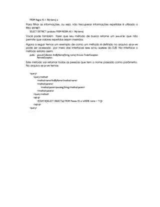 § ‚ b )(' PF ˜ emPF„  ¤ ˆHPF5 ED ¡)3lr€‰i
Para filtrar as informações, ou seja, não trecuperar informações repetidas é utlizado o
filtro   6 £ 1 6
¨ ¢21 :
e W  W4–$#   e #  ¤i–2# @ 5 !%Pv2XAdDq24r§  ‚ b  W   ˜ ˜ emPF„  ¤ ˆHPF5 ED ¡)431r€‰
Você pode também fazer que seu método de busca retorne um 8 §)( § ¢ ¡
¡
2 ¢ £  ¡
que não
permite que valores repetidos sejam inseridos.
Agora a seguir temos um exemplo de como um método é definido no arquivo C8A@   8 §%!  
£
$ 
pode ser acessado por meio das interfaces ¥ %$' e/ou  ¦§ ¥  $  do EJB. Na interface o
método estaria assim:
!%d‘74@ E # B TS05 dDFE @ 5 – 24@ @ )#TDFE 24C “ E CiXi`G ¤ 2%31)4ˆ e(DePvE C'aC236)4‰ D¡”‘Pt2¤ r§AE C4X4)4P W 8(#)4!D¡E 24C0„
4)%3l2(Dq) W 8(#)4!D¡E 2AC6I
Este método vai retornar todas as pessoas que tem o nome passado como parâmetro.
No arquivo C8A@   8 §%!  
£
$¡ temos:
505 5
¤ ƒAd4)APQG¥
¤ ƒ0di)iP¡G ¢t31)D¡”42X ¥
¤ 36)D¡”424X ¢QC4%31)¨¥ “ E C4XA`G ¤ 2%31) ¤ V 31)D¡”42X ¢QC4%31)¨¥
¤ 36)D¡”424X ¢Q!4Pv31r ¥
¤ 3l)(D¡”424X£¢q!4PF3 ¥(B (SA5 @ C'†5 e(DFPFE C' ¤ V 31)(D¡”42X¨¢q!4Pt3 ¥
¤ V 36)D¡”A2X£¢q!%Pv31r ¥
¤ V ƒ‘d4)%PeG¨¢¡31)D¡”42X¦¥
¤ )%B 7 ¢Hƒ0@ ¥
¤¢¡ £ – ‘˜ #f˜ £ e W  W4–2# ‚ ` 4W–2# ˆ ‰ §  ‚ b c)4rFrT2 ˜ e6 § ¨ W  W C2%31)£  ™¥¤¦¤ ¥
¤ V )AB 7£¢Hƒ0@ ¥
¤ ƒAd4)APQG¥
505 5
 