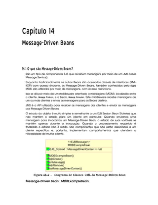  ¡£¢¥¤§¦©¨ ¡ 
¢ ( 3 3 0¤£ (¦¥¨§©A () ' ( 0 43
59 85A@ B DTE©G HFP  E§G G c¥§E© ¦ WFE§S a E c STGed
São um tipo de componentes EJB que recebem mensagens por meio de um JMS (Java
Message Service).
Enquanto tradicionalmente os outros Beans são acessados através de interfaces (RMI-
IIOP) com acesso síncrono, os Message-Driven Beans, também conhecidos pela sigla
MDB, são utilizados por meio de mensagens, com acesso assíncrono.
Isso se dá por meio de um middleware orientado a mensagens (MOM), localizado entre
o cliente,

%7 7 § ) !#)5 ¡ ¦ !, e o bean,

67 7 § C ¢ )4%7 ¡ $' !. Este middleware recebe mensagens de
um ou mais clientes e envia as mensagens para os Beans destino.
JMS é a API utilizada para receber as mensagens dos clientes e enviar as mensagens
aos Message-Driven Beans.
O estado do objeto é muito simples e semelhante a um EJB Session Bean Stateless que
não mantêm o estado para um cliente em particular. Quando enviamos uma
mensagem para invocamos um Message-Driven Bean, o estado de suas variáveis se
mantêm apenas durante a invocação. Quando o processamento requerido é
finalizado o estado não é retido. São componentes que não estão associados a um
cliente específico e, portanto, implementam comportamentos que atendem a
necessidade de muitos cliente.
MDBExampleBean
EJB_Context : MessageDrivenContext = null
MDBExampleBean()
ejbCreate()
onMessage()
ejbRemove()
setMessageDrivenContext()
EJBMessage
gFigura 14.1 Diagrama de Classes UML do Message-Driven Bean
Message-Driven Bean : MDBExampleBean.
 
