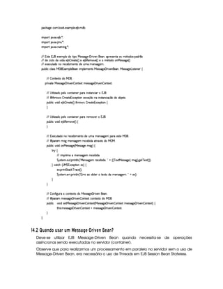 !#%$('0)1#24365 7422%$5 )8936!A@ )%5 )%B 745 31Xi74I
E 36!2APQDRB S0T8%5 )4B 7A5 UTI
E 36!2APQDRB S0T8%5 B 31r€5 U9I
E 36!2APQDRB S0T8%5 Ci36E C' 5 UTI
VFVW rFDq) WA `Y)89)436!A@ 2YXA2uDFE !426b§)4rFrF('‘) ¢  P€E S0)%C6`i)CA„!APt)4rF)ACDqu24ru31’Dq2XA2r9¢t!4(XAP¡‡2
VFV XA)1#%E #@ 21XA)uS E XAu)AB 7 – PF)(Dq)AˆH‰i)6)AB 74)4312(SA)%ˆQ‰i)62m31’Dq2XA2u2ACAb§)rTrFT' )%ˆH‰
VFV )8)#4dD¡(X426CA26Pt)4#)47AE 31)4CDq21XA)gd313l)%C4rv('0)4365
!%d‘74@ E #u#@ rFrub  ` W 8936!4@ )%`)C6E 36!4@ )431)%CDqrb)r€rvT'†)  PFE Si)4CA`)C‘„4b)rFrTT'0)£AE rtD¡)4C4)%P§•
VFV– 2ACDq)8(Dq21XA2gb  `45
!APFE SA(Dq)6b)rFrTT'0)  PFE SA)%C – 2%CDt)(8TDR36)rFrTT'†)  PFE Si)4C – 24CD¡)8€DFI
VFV¡© D¡E @ Ef (XA21!4)%@ 21#2%CiDq%E C4)%P§!4Pt6E CrtDqC#E P2 W% `45
VFV¡  D¡”APt2¥¤dr – Pv)D¡) W 8(#)%!DFE 2%Cl)(8#)%x(‡426CA1E CrtDq%C4#E (x‡21XA2h247AB )Dq2A5
!4dA7A@ E #S‘2%E X6)AB 7 – Pt)4TDq)AˆH‰iD¡”‘Pt2¦¤ r – Pe)%Dq) W 8#()A!(D¡E 24C6•
©
VFV¡© D¡E @ Ef (XA21!4)%@ 21#2%CiDq%E C4)%P§!4Pt6Pt)A312(S0)4P¥2 WA `%5
!4dA7A@ E #S‘2%E X6)AB 74)%312SA)%ˆq‰ •
©
VFVuW 8)#%dDqX42gC426Pv)%#()A74E 3l)C4Dq2YXA)gd36u31)%CrFT'0)43k!4Pth)rFDt)gb  `%5
VFV¡  !Pt3s36rt'a31)AC4rFT' )%3£PF)4#)%74E X%Y(D¡PvTS0’rX42mb ‚ b5
!4dA7A@ E #S‘2%E X62ACAb§)r€rFT' )%ˆHb§)rFr€T'‘)g31rt' ‰ •
DePQG •
VvV E 36!4PFE 31)u631)AC4rFT'0)43sPF)#)A74E XA
eGArvDq)i365 2%dD¡5 !APFE CD¡@ CAˆ¡ Qb¥)4C4rF('‘)%3 Pv)#)A7%E XA£¢¤ ¦¥ ˆHˆ # )8(D¡b§)rTrFT'†)4‰ 31rt'†‰H5 '†)D # )8TD¡ˆq‰H‰HI
© #D¡#” ˆ  be W 8#()%!%D¡E 2%Cl)(8%‰ •
)85 !APvE CiDqe(D¡(#$ # PF(#)%ˆH‰qI
eGArvDq)i365 )%PTPF5 !4PFE C4D¡@ CAˆ¡  W PFPt21262%7%Dq)iP21Dq)8(Dq26X%631)%CrFT'0)43§¢¤ ¦¥6)8%‰HI
©
©
VFV– 2AC “ E' †dAPv©26#2ACDq)8(Dq2hXA26b)r€rFT' )  PvE SA)4C6`4)CA5
VFV¡  !Pt3s36)rTrFT' )  PFE SA)%C – 2%C%D¡)(8TD—#2iC%D¡)(8(Dq21XA26b  `45
!4dA7A@ E # SA2AE XhrT)D¡b§)%rvrF('0)  PFE S0)%C – 2%C%Dq)8TD¡ˆHb)rFrFT' )  PFE SA)%C – 2%CiDq)(8(DR31)r€rvT'†)  PFE Si)4C – 24C4Dq)8(D¡‰ •
D¡”‘E r(5 31)4rFrFT' )  PTE SA)%C – 2%C%D¡)(8(D 136)rFr€T' )  PvE SA)4C – 24CD¡)8€DFI
©
©
59 8e £¢ DQc S¥¤FP DFGIc§¦D©¨  E§G GIc§§E© m¦ WFEbS a E cQSTd
Deve-se utilizar EJB Message-Driven Bean quando necessita-se de operações
assíncronas sendo executadas no servidor (container).
Observe que para realizarmos um processamento em paralelo no servidor sem o uso de
Message-Driven Bean, era necessário o uso de Threads em EJB Session Bean Stateless.
 