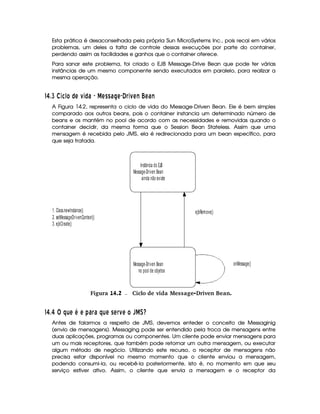Esta prática é desaconselhada pela própria Sun MicroSystems Inc., pois recai em vários
problemas, um deles a falta de controle dessas execuções por parte do container,
perdendo assim as facilidades e ganhos que o container oferece.
Para sanar este problema, foi criado o EJB Message-Drive Bean que pode ter várias
instâncias de um mesmo componente sendo executados em paralelo, para realizar a
mesma operação.
59 896  Wt Pk¤QE QW¤ c   E§GeGec§ E© m¦ WAFEbS a EFc S
A Figura 14.2, representa o ciclo de vida do Message-Driven Bean. Ele é bem simples
comparado aos outros beans, pois o container instancia um determinado número de
beans e os mantém no pool de acordo com as necessidades e removidas quando o
container decidir, da mesma forma que o Session Bean Stateless. Assim que uma
mensagem é recebida pelo JMS, ela é redirecionada para um bean específico, para
que seja tratada.
Instância do EJB
Message-Driven Bean
ainda não existe
Message-Driven Bean
no pool de objetos
1. Class.newInstance()
2. setMessageDrivenContext()
3. ejbCreate()
ejbRemove()
onMessage()
gFigura 14.2 Ciclo de vida Message-Driven Bean.
59 8 @CB DTE¡ E£¢ c¦ c B§DFE©G E¦ FE P ¦ ¥¤§d
Antes de falarmos a respeito de JMS, devemos enteder o conceito de Messaginig
(envio de mensagens). Messaging pode ser entendido pela troca de mensagens entre
duas aplicações, programas ou componentes. Um cliente pode enviar mensagens para
um ou mais receptores, que também pode retornar um outra mensagem, ou executar
algum método de negócio. Utilizando este recurso, o receptor de mensagens não
precisa estar disponível no mesmo momento que o cliente enviou a mensagem,
podendo consumi-la, ou recebê-la posteriormente, isto é, no momento em que seu
serviço estiver ativo. Assim, o cliente que envia a mensagem e o receptor da
 