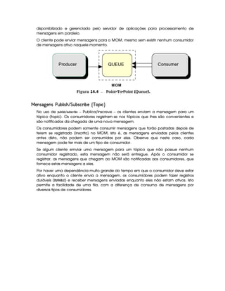 disponibilizado e gerenciado pelo servidor de aplicações para processamento de
mensagens em paralelo.
O cliente pode enviar mensagens para o MOM, mesmo sem existir nenhum consumidor
de mensagens ativo naquele momento.
gFigura 14.4 Point-To-Point (Queue).
¤ ¡¡ ' ¦£¢ ¡¤ ' ¤¡I¡ #£'   £ ¤!I§' 8 £#I¡ ¨  4£8¤
No uso de ¡
¡ @  27 ¢£¢ 7 ¡ @)7 ¦D! 2@) – Publica/Inscreve – os clientes enviam a mensagem para um
tópico (topic). Os consumidores registram-se nos tópicos que lhes são convenientes e
são notificados da chegada de uma nova mensagem.
Os consumidores podem somente consumir mensagens que forão postadas depois de
terem se registrado (inscrito) no MOM, isto é, as mensagens enviadas pelos clientes
antes disto, não podem ser consumidas por eles. Observe que neste caso, cada
mensagem pode ter mais de um tipo de consumidor.
Se algum cliente emviar uma mensagem para um tópico que não possue nenhum
consumidor registrado, esta mensagem não será entregue. Após o consumidor se
registrar, as mensagens que chegam ao MOM são notificadas aos consumidores, que
fornece estas mensagens a eles.
Por haver uma dependência muito grande do tempo em que o consumidor deve estar
ativo enquanto o cliente envia a mensagem, os consumidores podem fazer registros
duráveis ( ¥¤8(4 © )' ) e receber mensagens enviadas enquanto eles não estam ativos. Isto
permite a facilidade de uma fila, com a diferença de consumo de mensagens por
diversos tipos de consumidores.
MOM
ConsumerProducer QUEUE
 